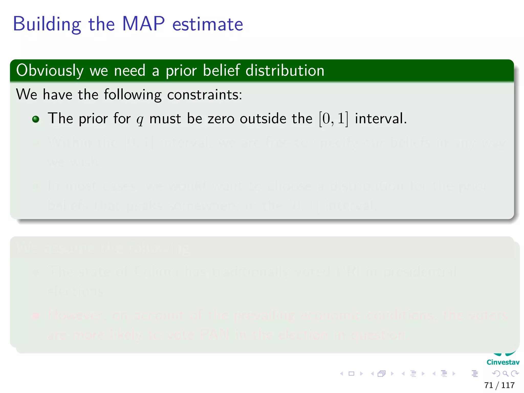 Building the MAP estimate
Obviously we need a prior belief distribution
We have the following constraints:
The prior for q must be zero outside the [0, 1] interval.
Within the [0, 1] interval, we are free to specify our beliefs in any way
we wish.
In most cases, we would want to choose a distribution for the prior
beliefs that peaks somewhere in the [0, 1] interval.
We assume the following
The state of Colima has traditionally voted PRI in presidential
elections.
However, on account of the prevailing economic conditions, the voters
are more likely to vote PAN in the election in question.
71 / 117
 