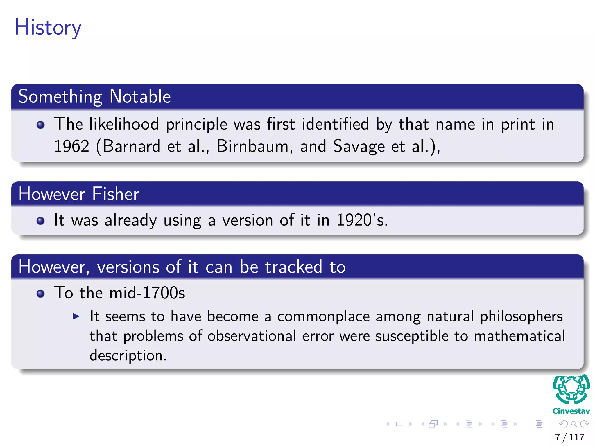 History
Something Notable
The likelihood principle was ﬁrst identiﬁed by that name in print in
1962 (Barnard et al., Birnbaum, and Savage et al.),
However Fisher
It was already using a version of it in 1920’s.
However, versions of it can be tracked to
To the mid-1700s
It seems to have become a commonplace among natural philosophers
that problems of observational error were susceptible to mathematical
description.
7 / 117
 