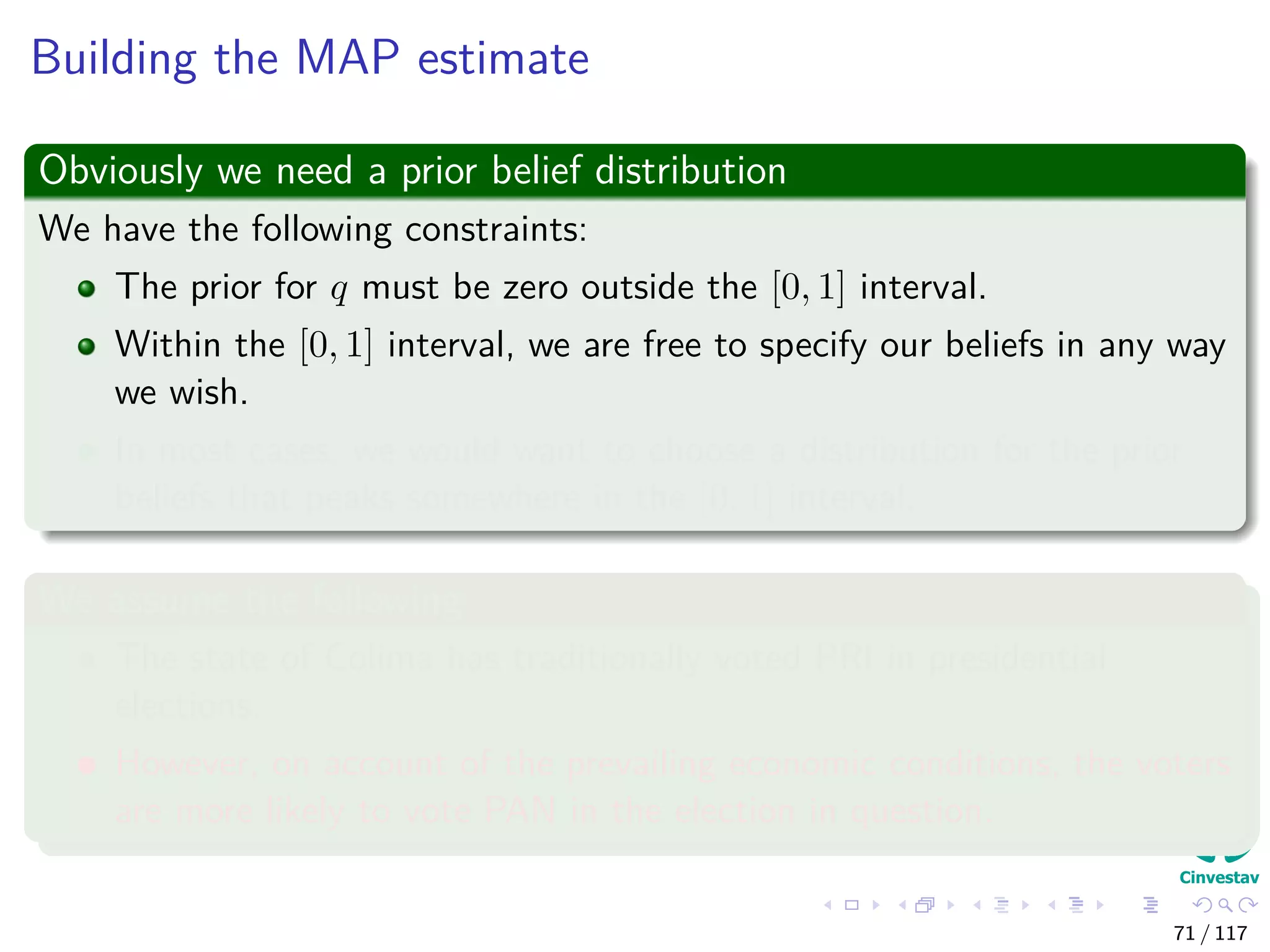 Building the MAP estimate
Obviously we need a prior belief distribution
We have the following constraints:
The prior for q must be zero outside the [0, 1] interval.
Within the [0, 1] interval, we are free to specify our beliefs in any way
we wish.
In most cases, we would want to choose a distribution for the prior
beliefs that peaks somewhere in the [0, 1] interval.
We assume the following
The state of Colima has traditionally voted PRI in presidential
elections.
However, on account of the prevailing economic conditions, the voters
are more likely to vote PAN in the election in question.
71 / 117
 