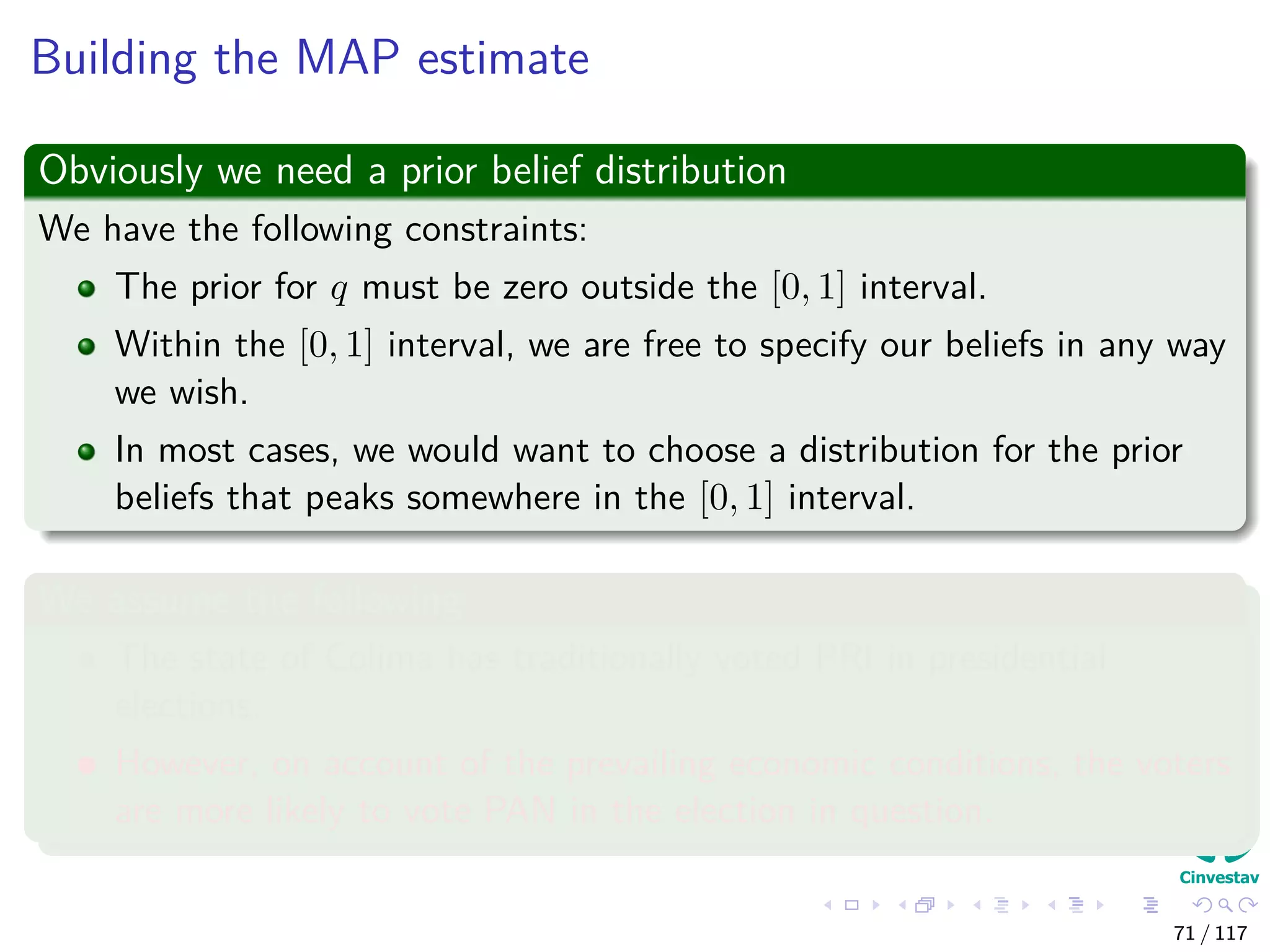 Building the MAP estimate
Obviously we need a prior belief distribution
We have the following constraints:
The prior for q must be zero outside the [0, 1] interval.
Within the [0, 1] interval, we are free to specify our beliefs in any way
we wish.
In most cases, we would want to choose a distribution for the prior
beliefs that peaks somewhere in the [0, 1] interval.
We assume the following
The state of Colima has traditionally voted PRI in presidential
elections.
However, on account of the prevailing economic conditions, the voters
are more likely to vote PAN in the election in question.
71 / 117
 