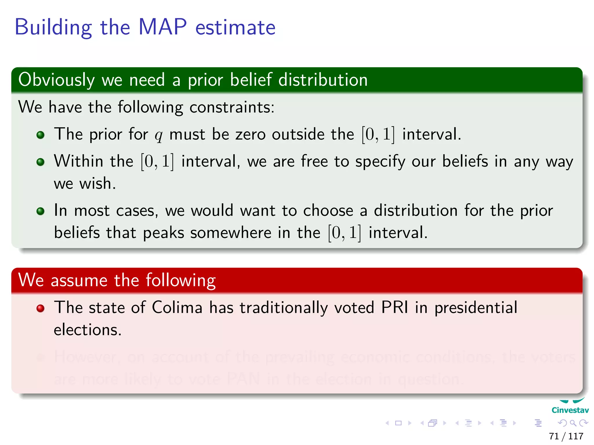 Building the MAP estimate
Obviously we need a prior belief distribution
We have the following constraints:
The prior for q must be zero outside the [0, 1] interval.
Within the [0, 1] interval, we are free to specify our beliefs in any way
we wish.
In most cases, we would want to choose a distribution for the prior
beliefs that peaks somewhere in the [0, 1] interval.
We assume the following
The state of Colima has traditionally voted PRI in presidential
elections.
However, on account of the prevailing economic conditions, the voters
are more likely to vote PAN in the election in question.
71 / 117
 