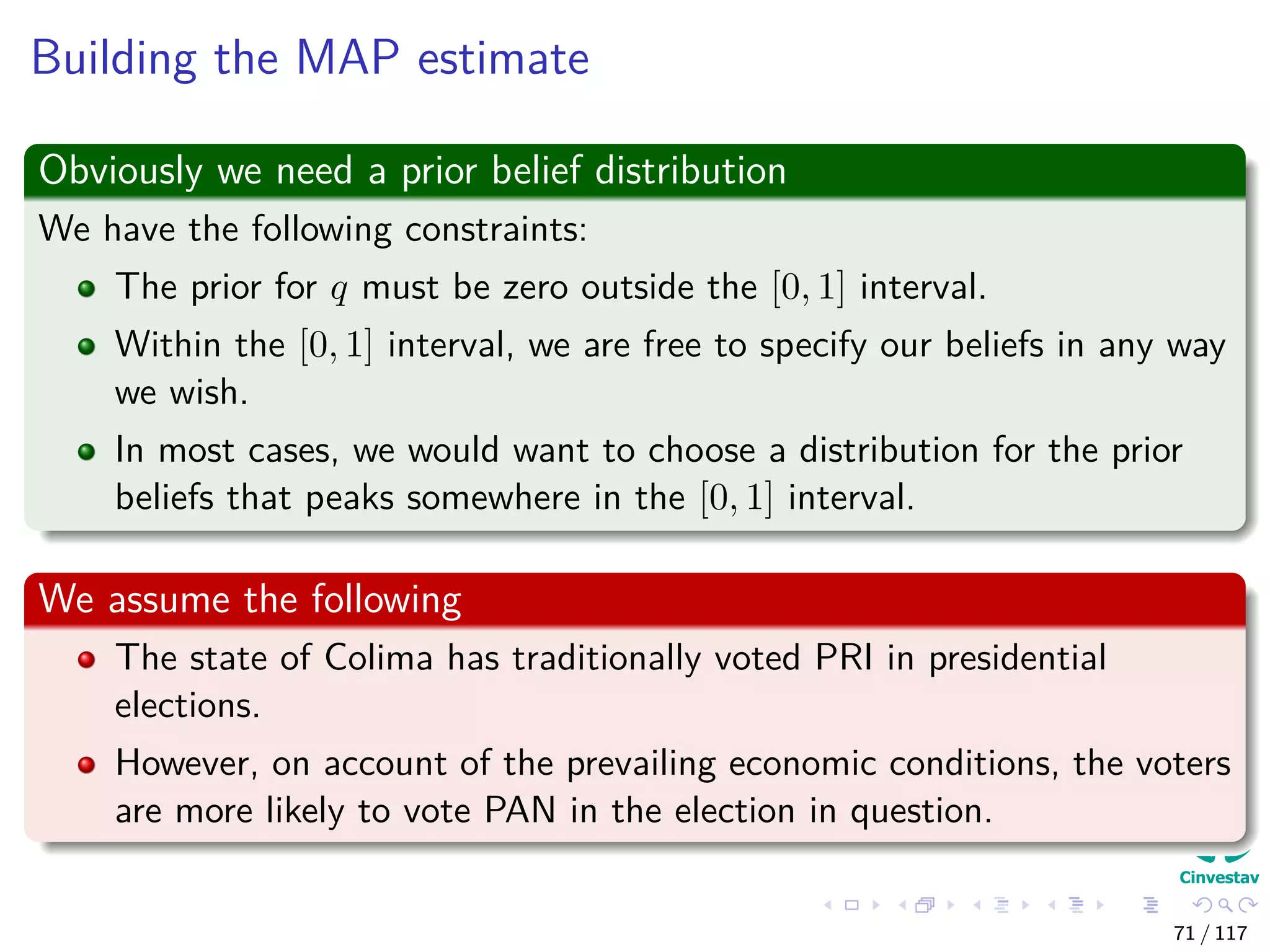 Building the MAP estimate
Obviously we need a prior belief distribution
We have the following constraints:
The prior for q must be zero outside the [0, 1] interval.
Within the [0, 1] interval, we are free to specify our beliefs in any way
we wish.
In most cases, we would want to choose a distribution for the prior
beliefs that peaks somewhere in the [0, 1] interval.
We assume the following
The state of Colima has traditionally voted PRI in presidential
elections.
However, on account of the prevailing economic conditions, the voters
are more likely to vote PAN in the election in question.
71 / 117
 