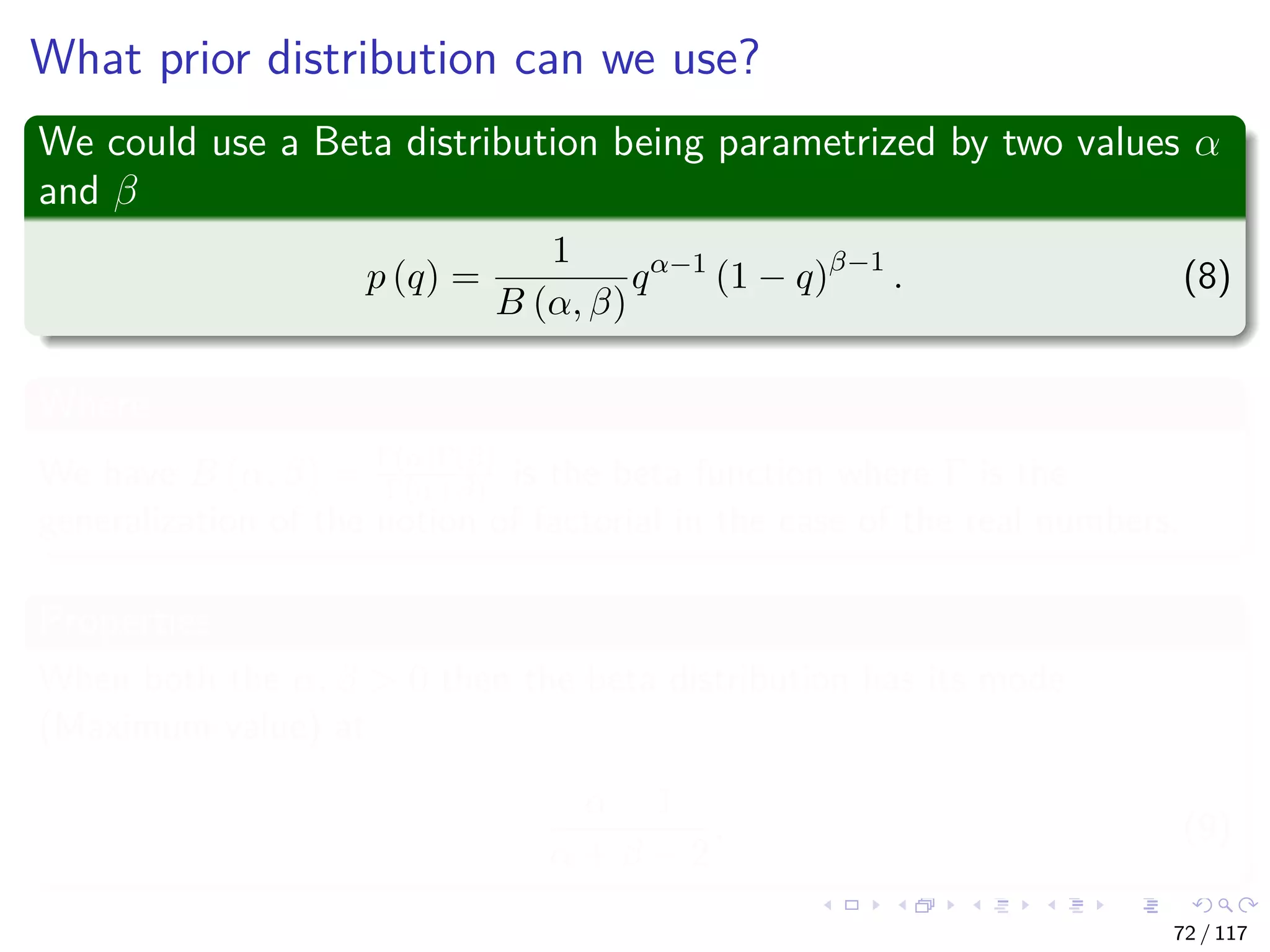 What prior distribution can we use?
We could use a Beta distribution being parametrized by two values α
and β
p (q) =
1
B (α, β)
qα−1
(1 − q)β−1
. (8)
Where
We have B (α, β) = Γ(α)Γ(β)
Γ(α+β) is the beta function where Γ is the
generalization of the notion of factorial in the case of the real numbers.
Properties
When both the α, β > 0 then the beta distribution has its mode
(Maximum value) at
α − 1
α + β − 2
. (9)
72 / 117
 