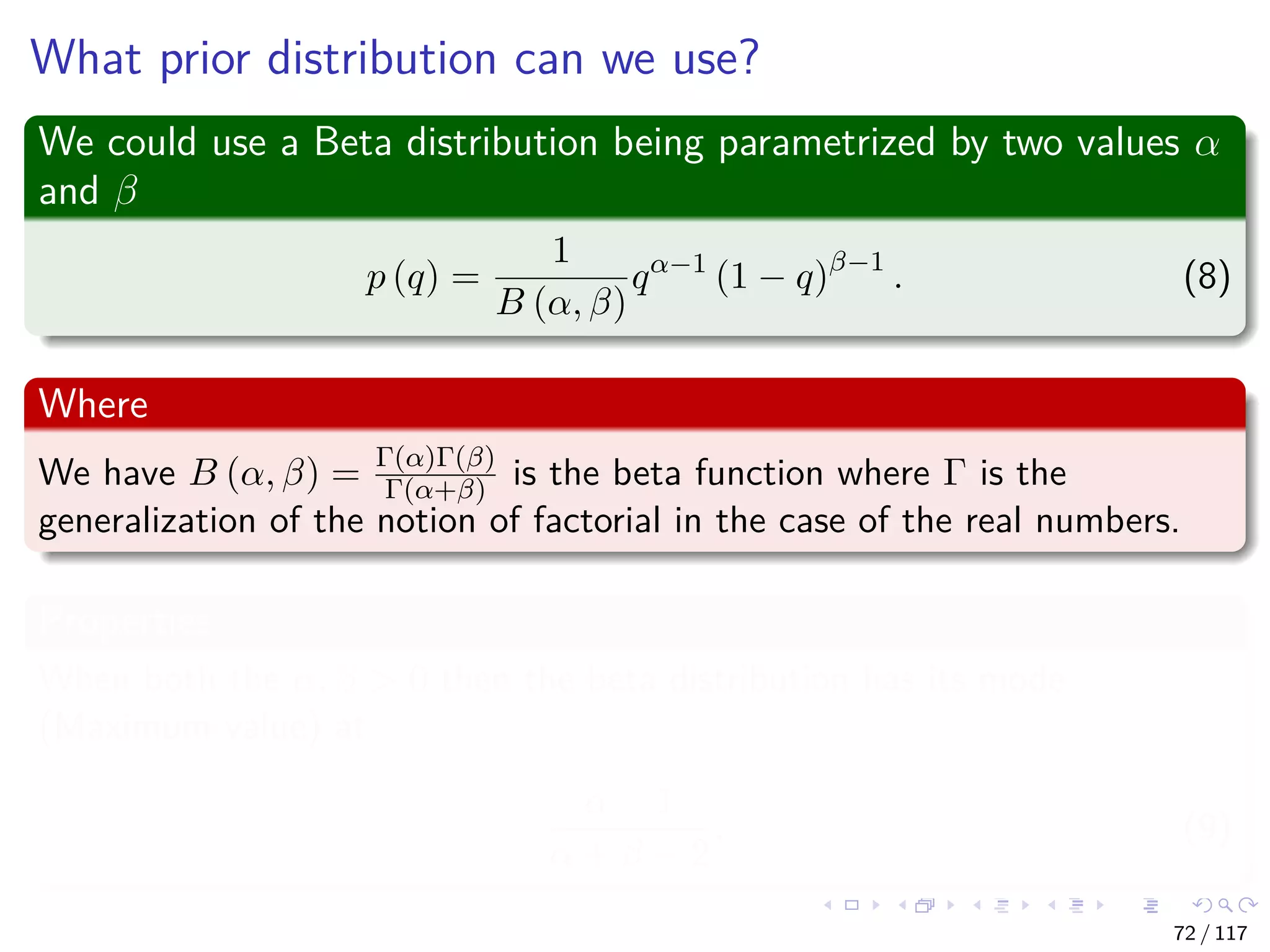 What prior distribution can we use?
We could use a Beta distribution being parametrized by two values α
and β
p (q) =
1
B (α, β)
qα−1
(1 − q)β−1
. (8)
Where
We have B (α, β) = Γ(α)Γ(β)
Γ(α+β) is the beta function where Γ is the
generalization of the notion of factorial in the case of the real numbers.
Properties
When both the α, β > 0 then the beta distribution has its mode
(Maximum value) at
α − 1
α + β − 2
. (9)
72 / 117
 