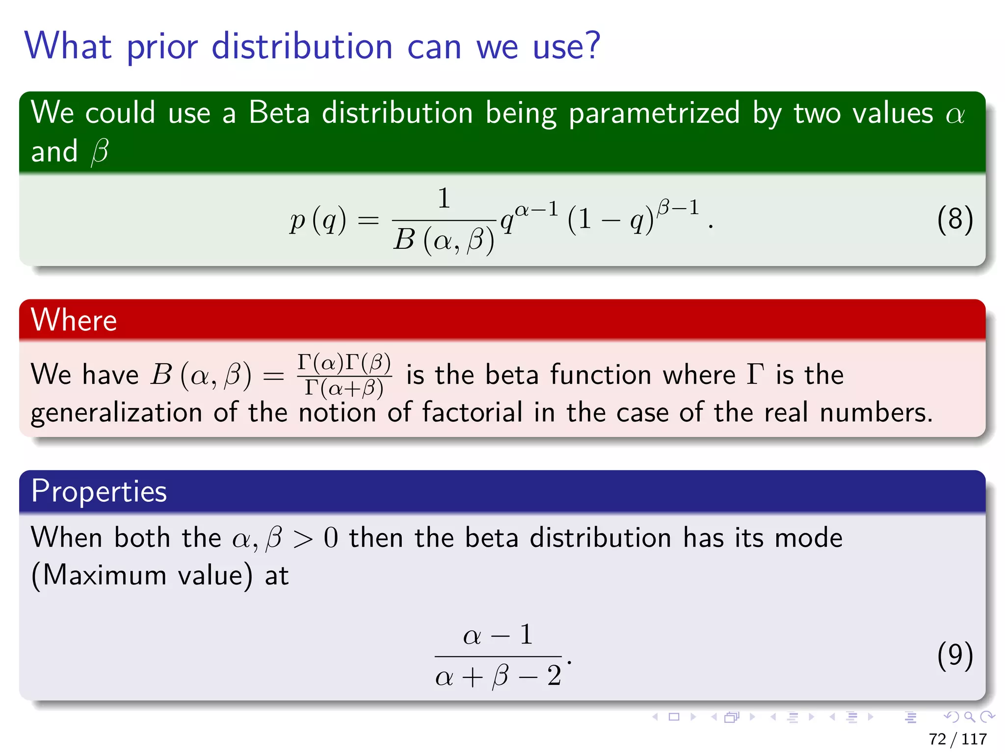 What prior distribution can we use?
We could use a Beta distribution being parametrized by two values α
and β
p (q) =
1
B (α, β)
qα−1
(1 − q)β−1
. (8)
Where
We have B (α, β) = Γ(α)Γ(β)
Γ(α+β) is the beta function where Γ is the
generalization of the notion of factorial in the case of the real numbers.
Properties
When both the α, β > 0 then the beta distribution has its mode
(Maximum value) at
α − 1
α + β − 2
. (9)
72 / 117
 