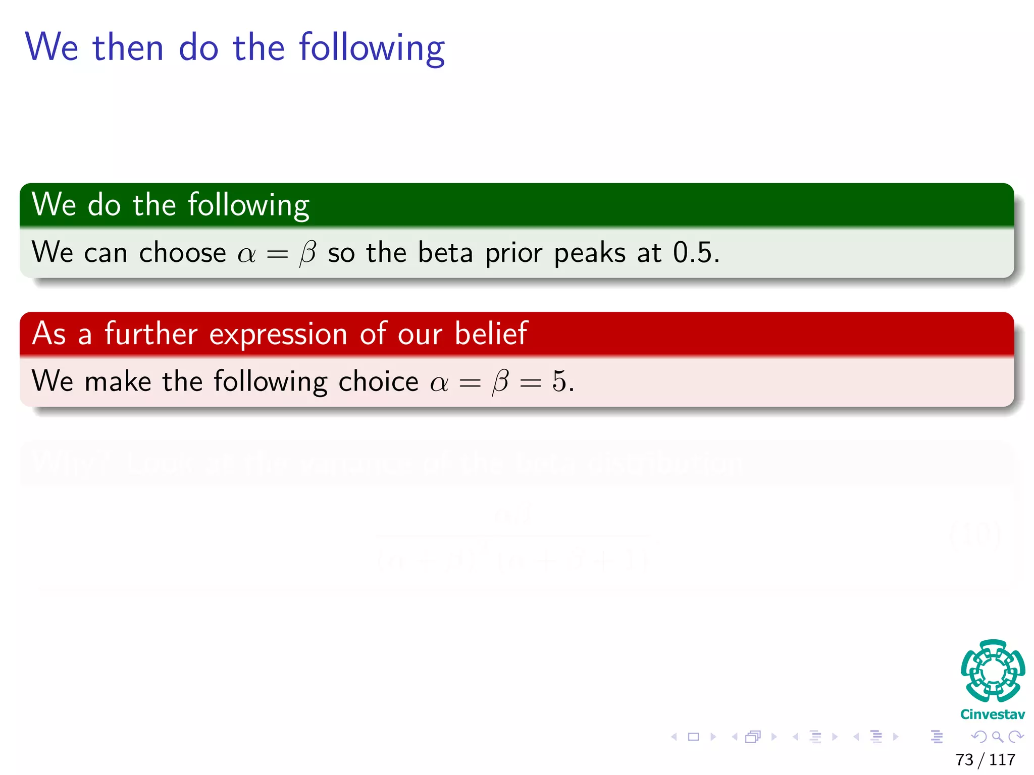 We then do the following
We do the following
We can choose α = β so the beta prior peaks at 0.5.
As a further expression of our belief
We make the following choice α = β = 5.
Why? Look at the variance of the beta distribution
αβ
(α + β)2
(α + β + 1)
. (10)
73 / 117
 