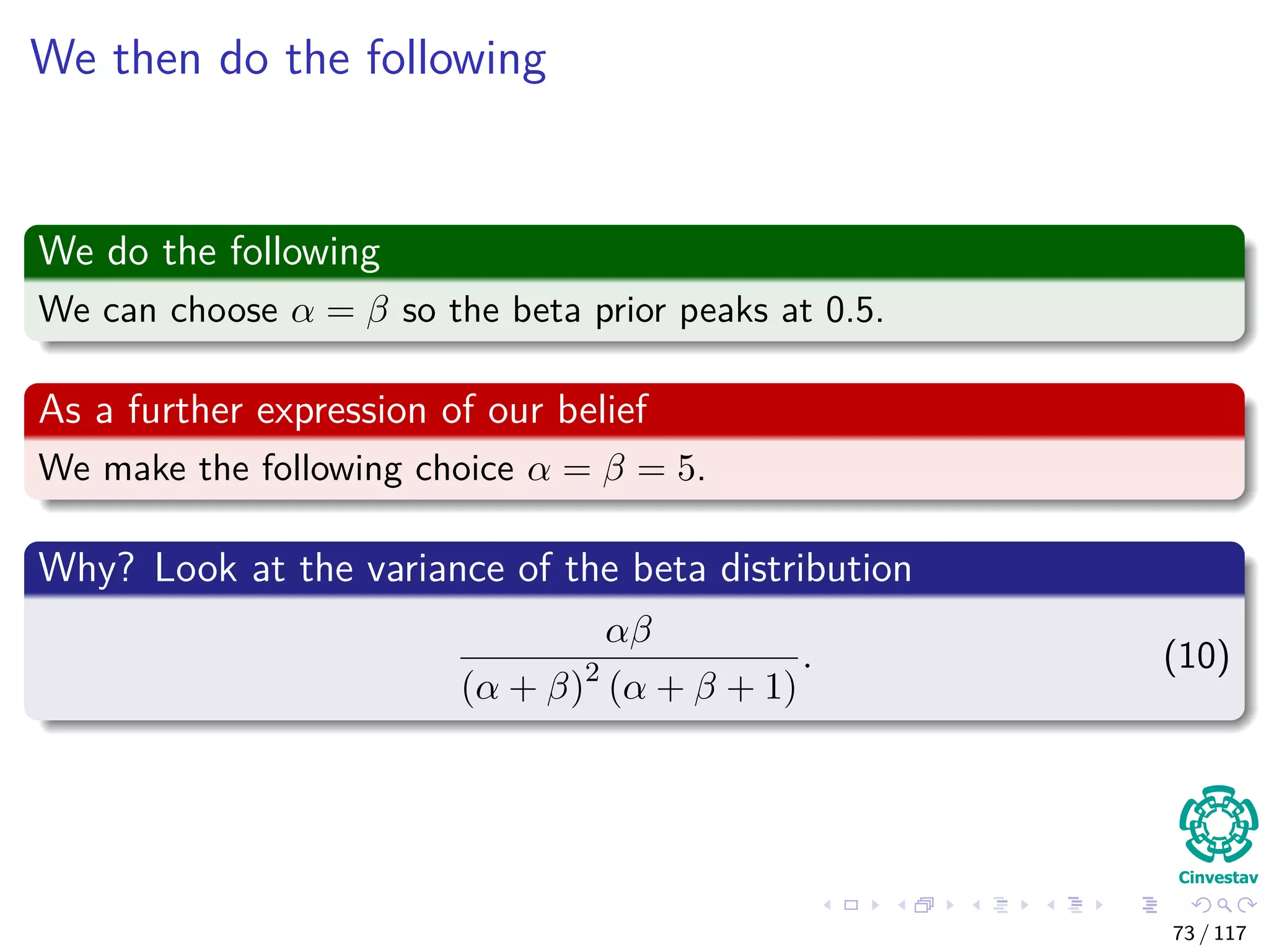 We then do the following
We do the following
We can choose α = β so the beta prior peaks at 0.5.
As a further expression of our belief
We make the following choice α = β = 5.
Why? Look at the variance of the beta distribution
αβ
(α + β)2
(α + β + 1)
. (10)
73 / 117
 