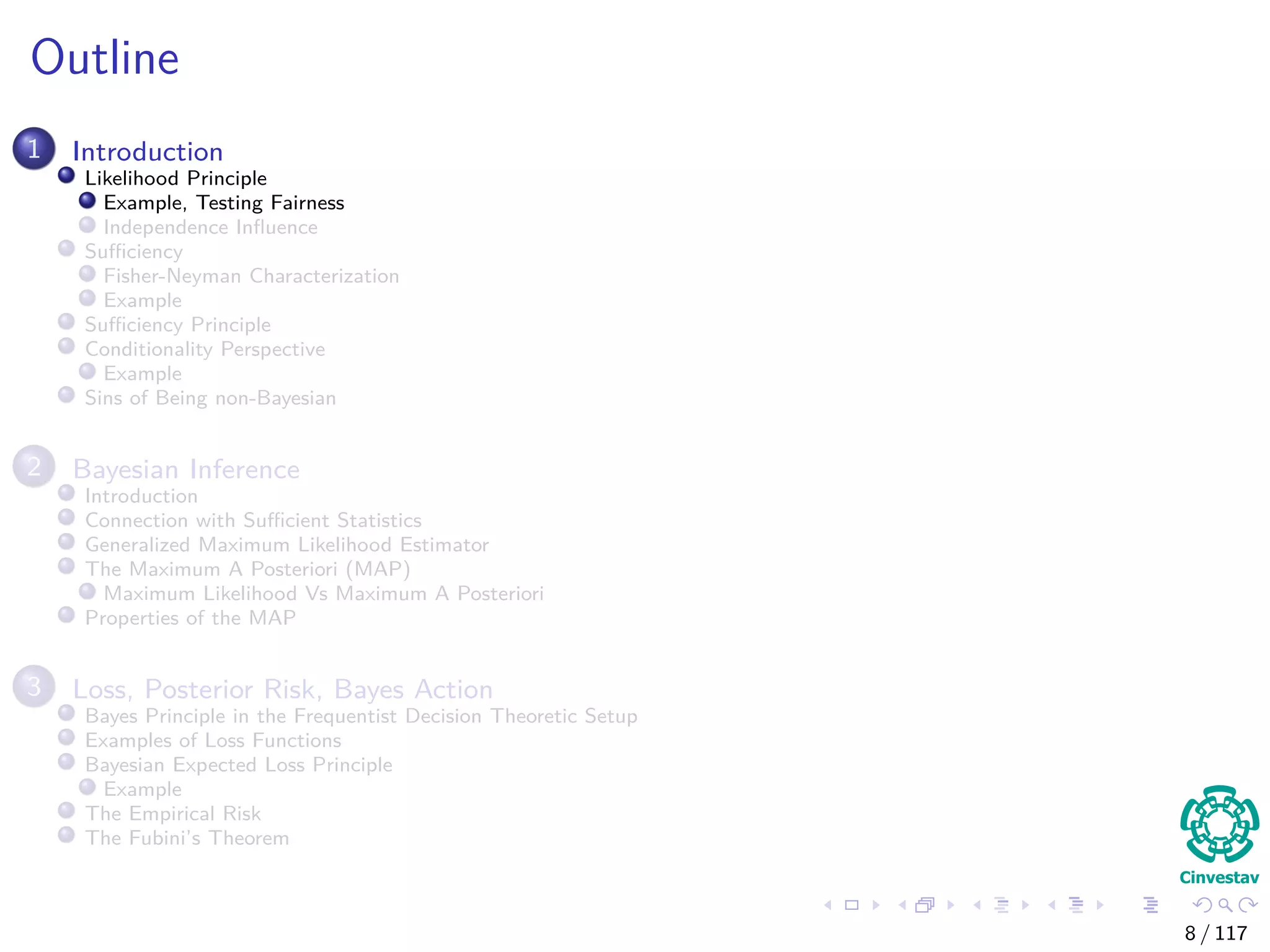 Outline
1 Introduction
Likelihood Principle
Example, Testing Fairness
Independence Inﬂuence
Suﬃciency
Fisher-Neyman Characterization
Example
Suﬃciency Principle
Conditionality Perspective
Example
Sins of Being non-Bayesian
2 Bayesian Inference
Introduction
Connection with Suﬃcient Statistics
Generalized Maximum Likelihood Estimator
The Maximum A Posteriori (MAP)
Maximum Likelihood Vs Maximum A Posteriori
Properties of the MAP
3 Loss, Posterior Risk, Bayes Action
Bayes Principle in the Frequentist Decision Theoretic Setup
Examples of Loss Functions
Bayesian Expected Loss Principle
Example
The Empirical Risk
The Fubini’s Theorem
8 / 117
 