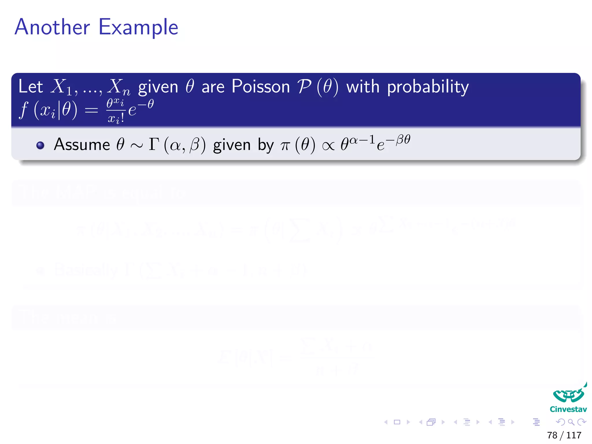 Another Example
Let X1, ..., Xn given θ are Poisson P (θ) with probability
f (xi|θ) = θxi
xi!
e−θ
Assume θ ∼ Γ (α, β) given by π (θ) ∝ θα−1e−βθ
The MAP is equal to
π (θ|X1, X2, ..., Xn) = π θ| Xi ∝ θ Xi+α−1
e−(n+β)θ
Basically Γ ( Xi + α − 1, n + β)
The mean is
E [θ|X] =
Xi + α
n + β
78 / 117
 