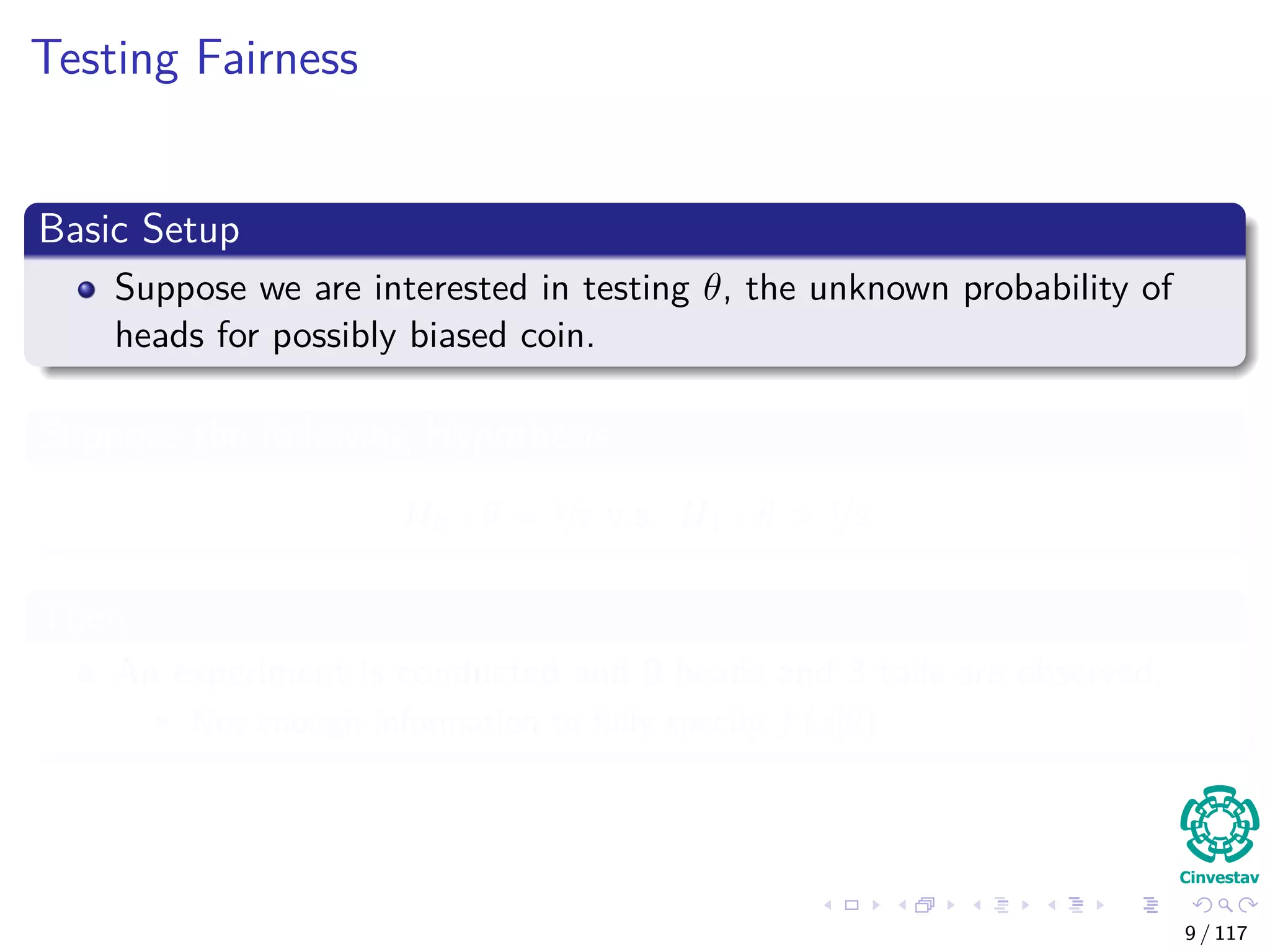 Testing Fairness
Basic Setup
Suppose we are interested in testing θ, the unknown probability of
heads for possibly biased coin.
Suppose the following Hypothesis
H0 : θ = 1/2 v.s. H1 : θ > 1/2
Then
An experiment is conducted and 9 heads and 3 tails are observed.
Not enough information to fully specify f (x|θ)
9 / 117
 