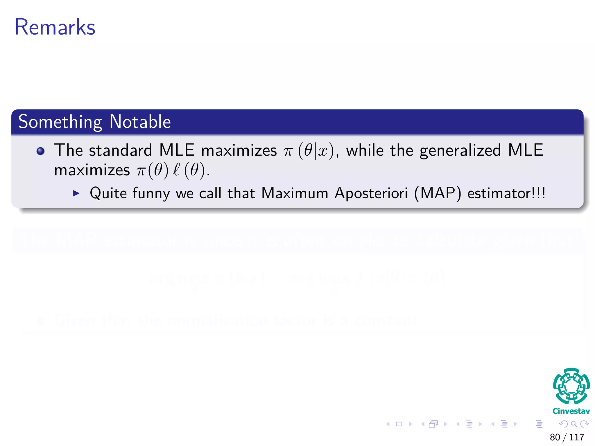 Remarks
Something Notable
The standard MLE maximizes π (θ|x), while the generalized MLE
maximizes π(θ) (θ).
Quite funny we call that Maximum Aposteriori (MAP) estimator!!!
The MAP estimator is since it is often simpler to calculate given that
arg max
θ
π (θ|x) = arg max
θ
f (x|θ) π (θ)
Given that the normalization factor is a constant
80 / 117
 