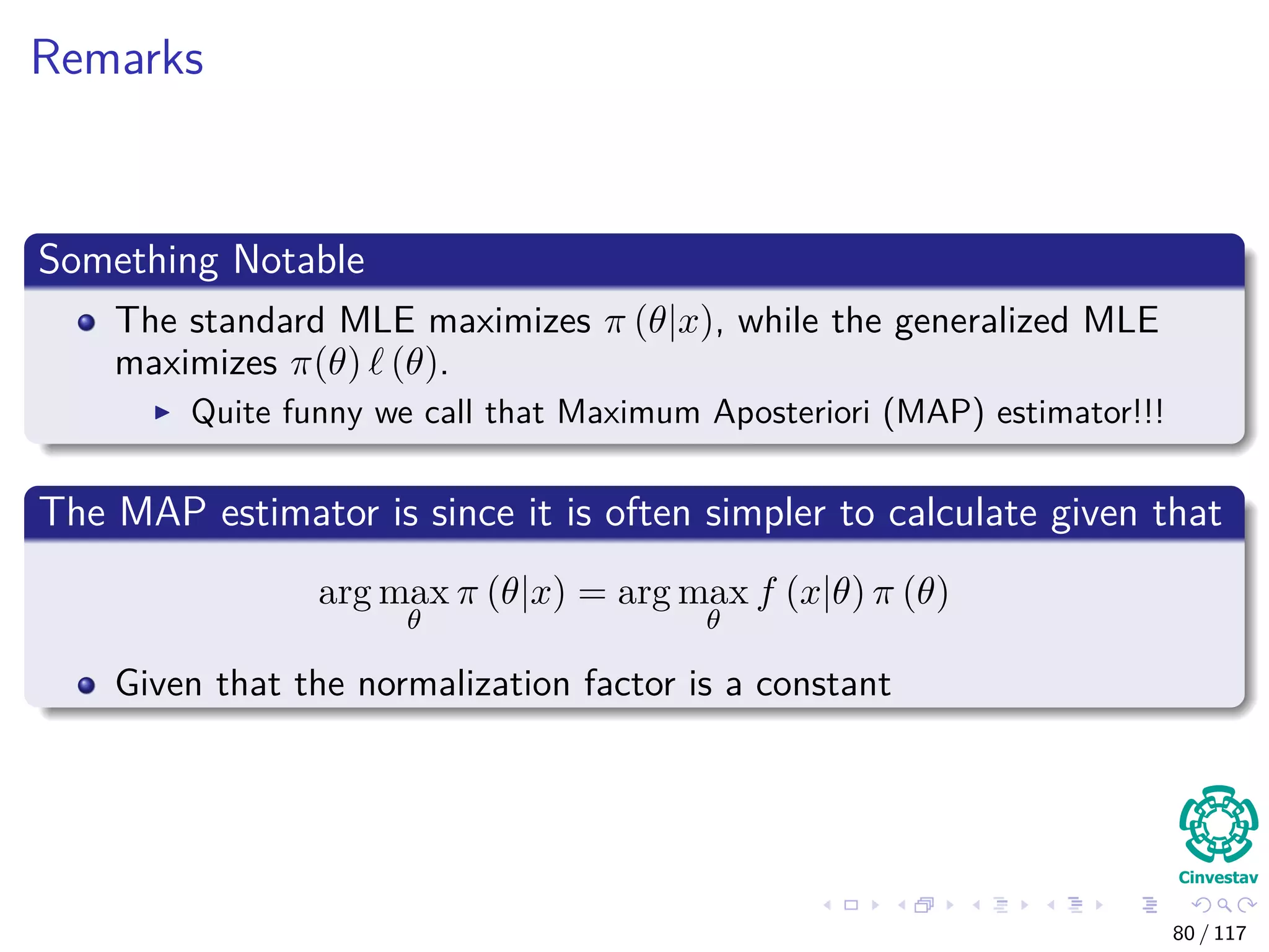 Remarks
Something Notable
The standard MLE maximizes π (θ|x), while the generalized MLE
maximizes π(θ) (θ).
Quite funny we call that Maximum Aposteriori (MAP) estimator!!!
The MAP estimator is since it is often simpler to calculate given that
arg max
θ
π (θ|x) = arg max
θ
f (x|θ) π (θ)
Given that the normalization factor is a constant
80 / 117
 