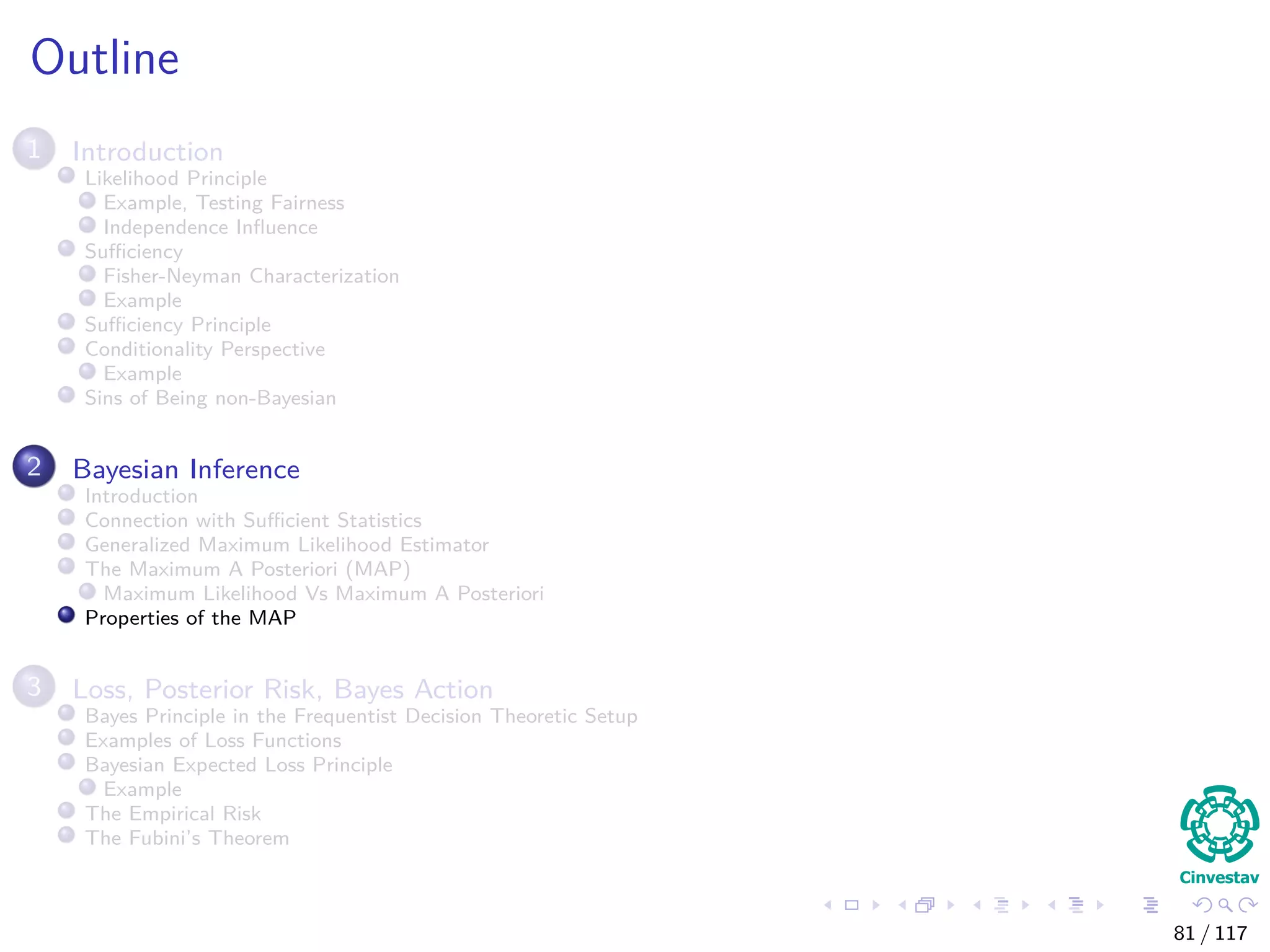 Outline
1 Introduction
Likelihood Principle
Example, Testing Fairness
Independence Inﬂuence
Suﬃciency
Fisher-Neyman Characterization
Example
Suﬃciency Principle
Conditionality Perspective
Example
Sins of Being non-Bayesian
2 Bayesian Inference
Introduction
Connection with Suﬃcient Statistics
Generalized Maximum Likelihood Estimator
The Maximum A Posteriori (MAP)
Maximum Likelihood Vs Maximum A Posteriori
Properties of the MAP
3 Loss, Posterior Risk, Bayes Action
Bayes Principle in the Frequentist Decision Theoretic Setup
Examples of Loss Functions
Bayesian Expected Loss Principle
Example
The Empirical Risk
The Fubini’s Theorem
81 / 117
 