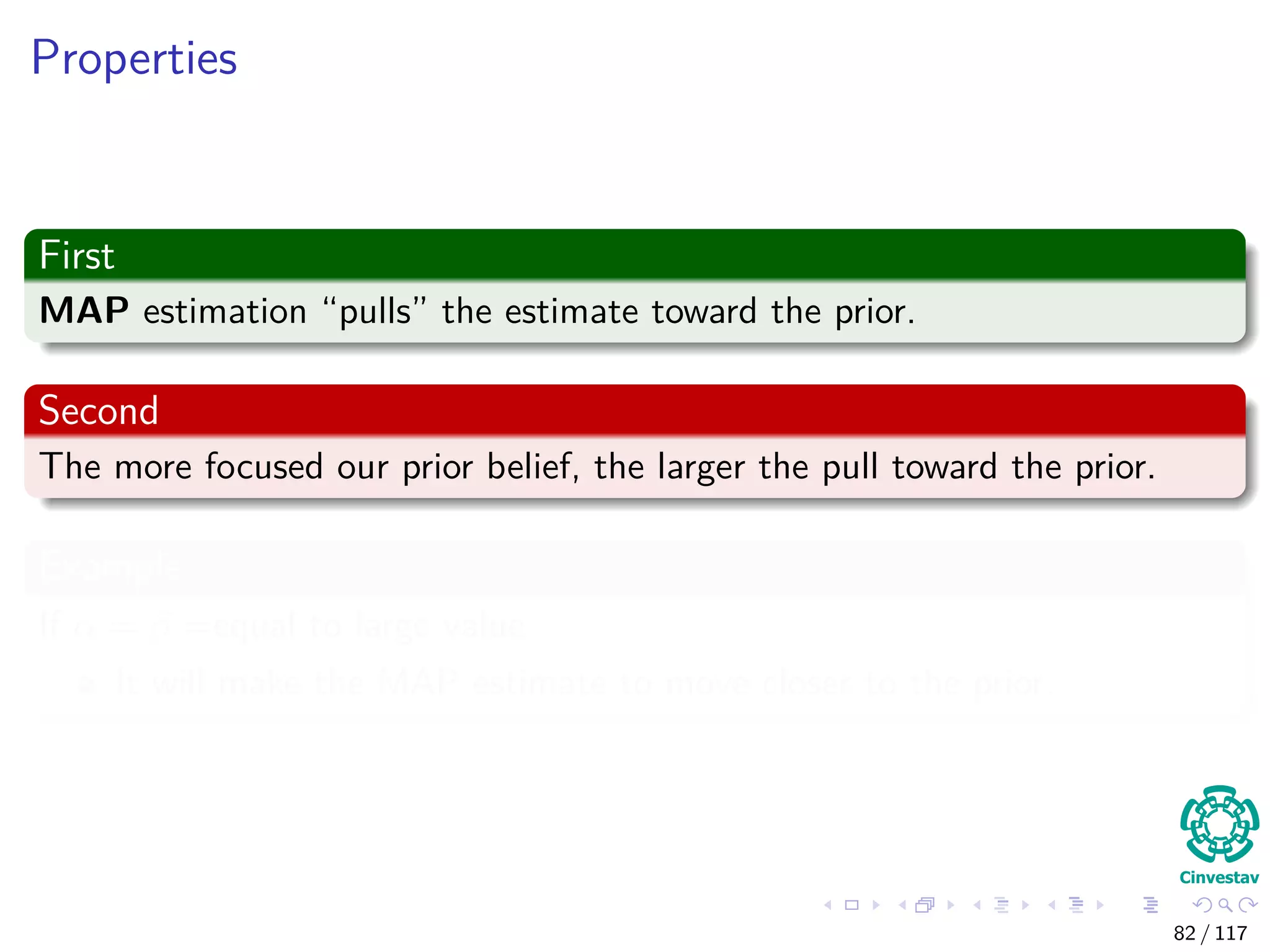 Properties
First
MAP estimation “pulls” the estimate toward the prior.
Second
The more focused our prior belief, the larger the pull toward the prior.
Example
If α = β =equal to large value
It will make the MAP estimate to move closer to the prior.
82 / 117
 