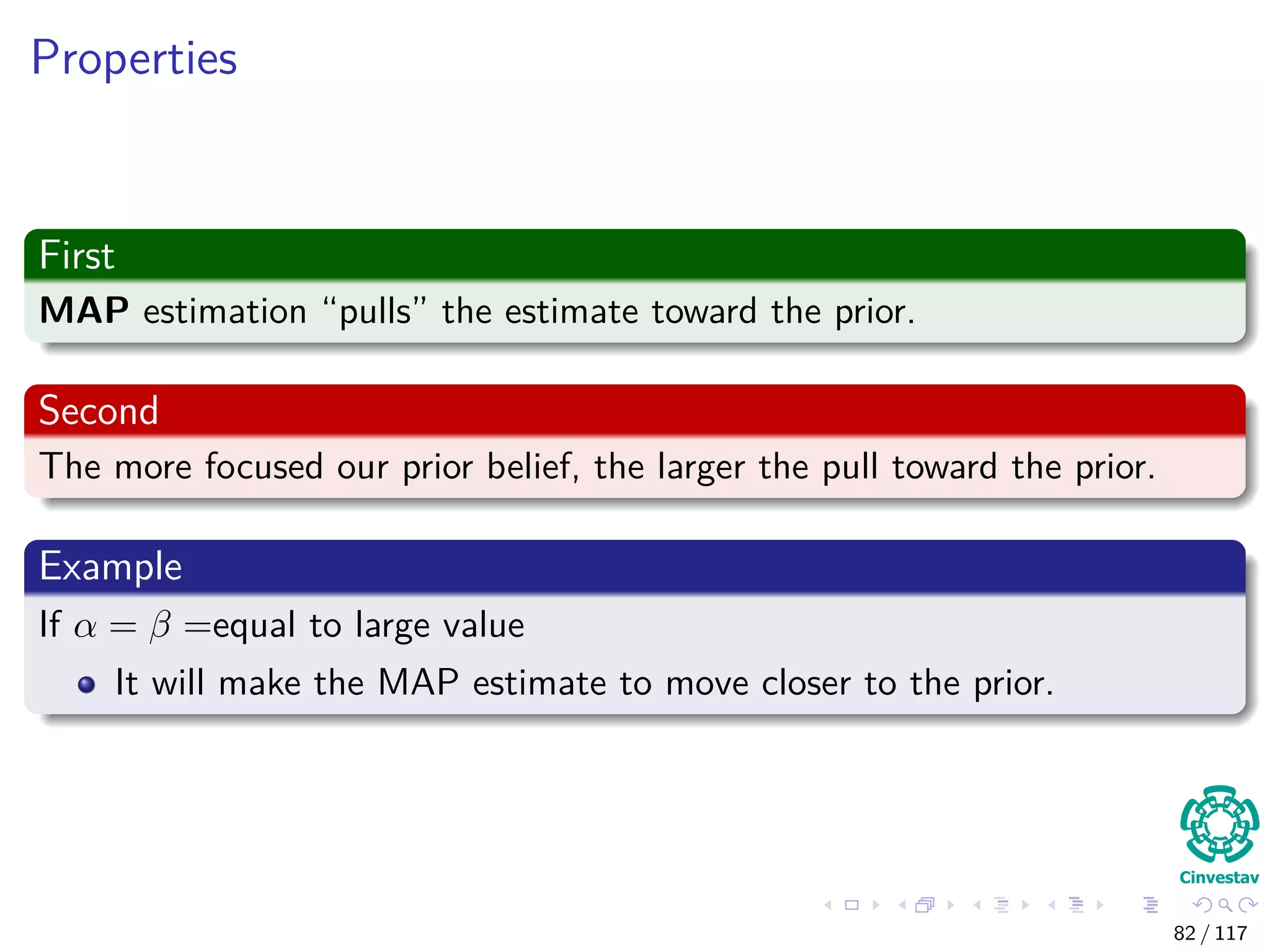 Properties
First
MAP estimation “pulls” the estimate toward the prior.
Second
The more focused our prior belief, the larger the pull toward the prior.
Example
If α = β =equal to large value
It will make the MAP estimate to move closer to the prior.
82 / 117
 