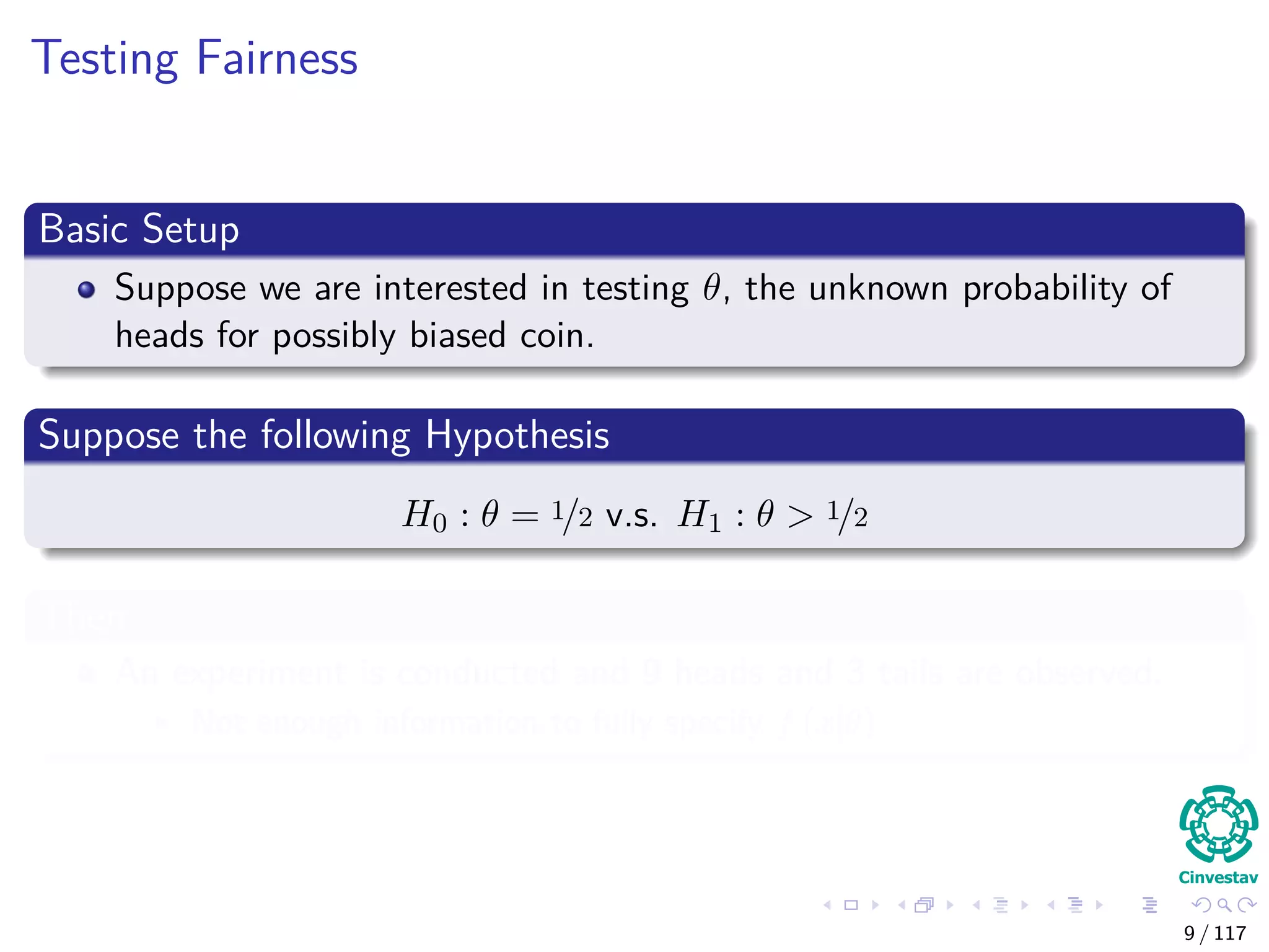Testing Fairness
Basic Setup
Suppose we are interested in testing θ, the unknown probability of
heads for possibly biased coin.
Suppose the following Hypothesis
H0 : θ = 1/2 v.s. H1 : θ > 1/2
Then
An experiment is conducted and 9 heads and 3 tails are observed.
Not enough information to fully specify f (x|θ)
9 / 117
 