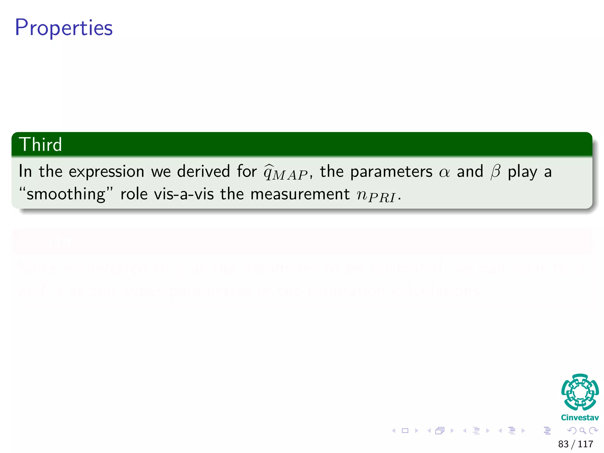 Properties
Third
In the expression we derived for qMAP , the parameters α and β play a
“smoothing” role vis-a-vis the measurement nPRI.
Fourth
Since we referred to q as the parameter to be estimated, we can refer to α
and β as the hyper-parameters in the estimation calculations.
83 / 117
 