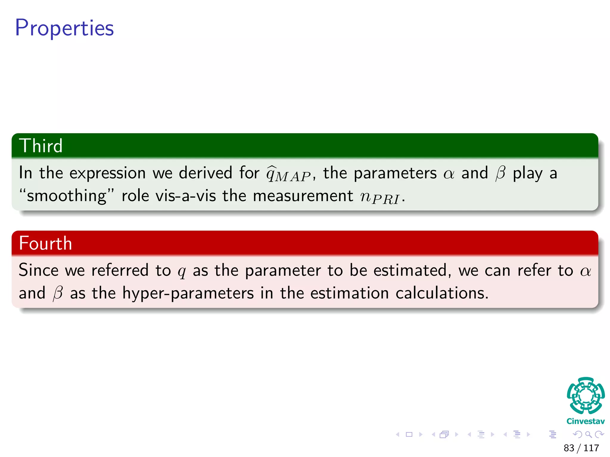 Properties
Third
In the expression we derived for qMAP , the parameters α and β play a
“smoothing” role vis-a-vis the measurement nPRI.
Fourth
Since we referred to q as the parameter to be estimated, we can refer to α
and β as the hyper-parameters in the estimation calculations.
83 / 117
 