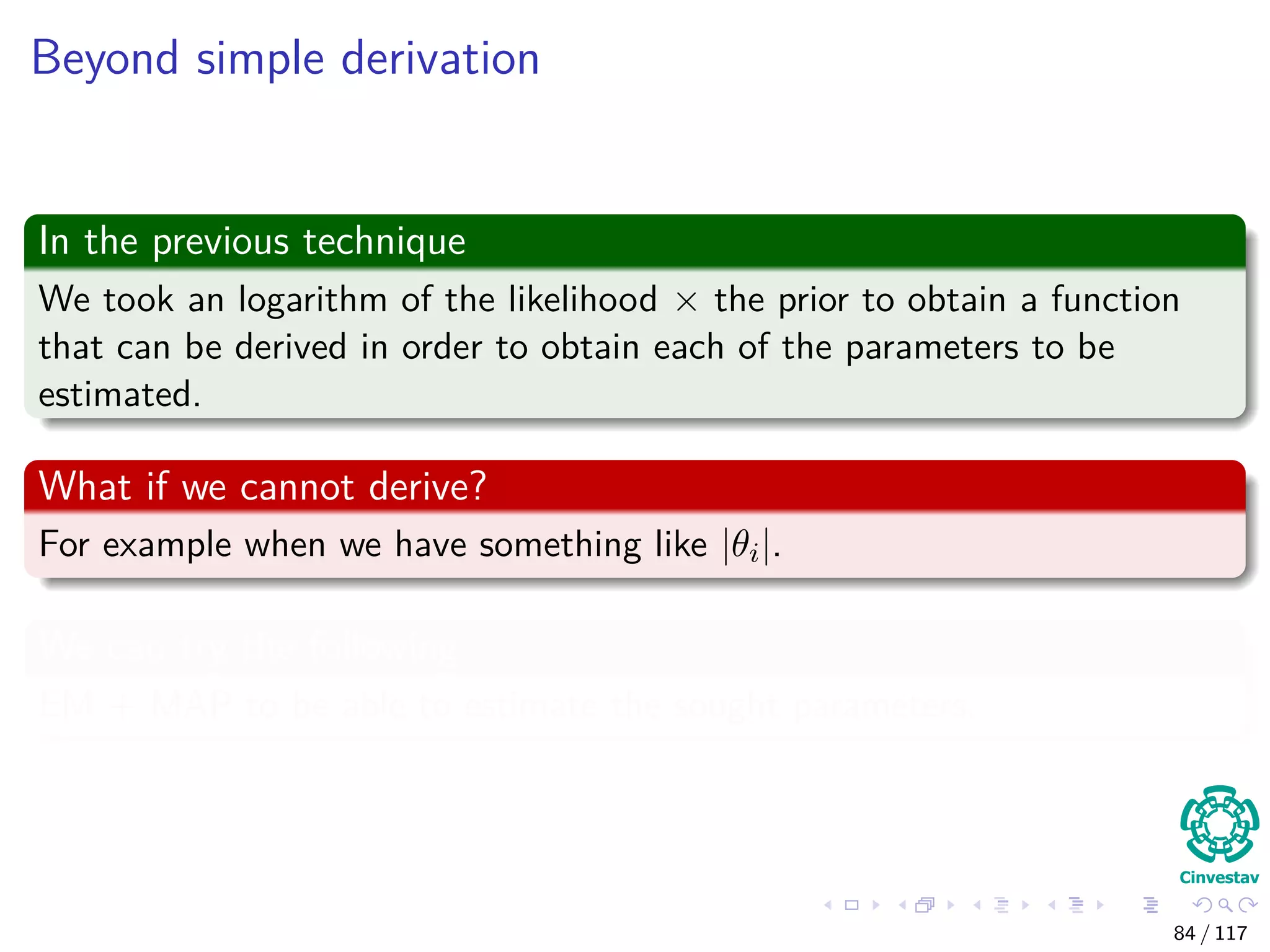 Beyond simple derivation
In the previous technique
We took an logarithm of the likelihood × the prior to obtain a function
that can be derived in order to obtain each of the parameters to be
estimated.
What if we cannot derive?
For example when we have something like |θi|.
We can try the following
EM + MAP to be able to estimate the sought parameters.
84 / 117
 