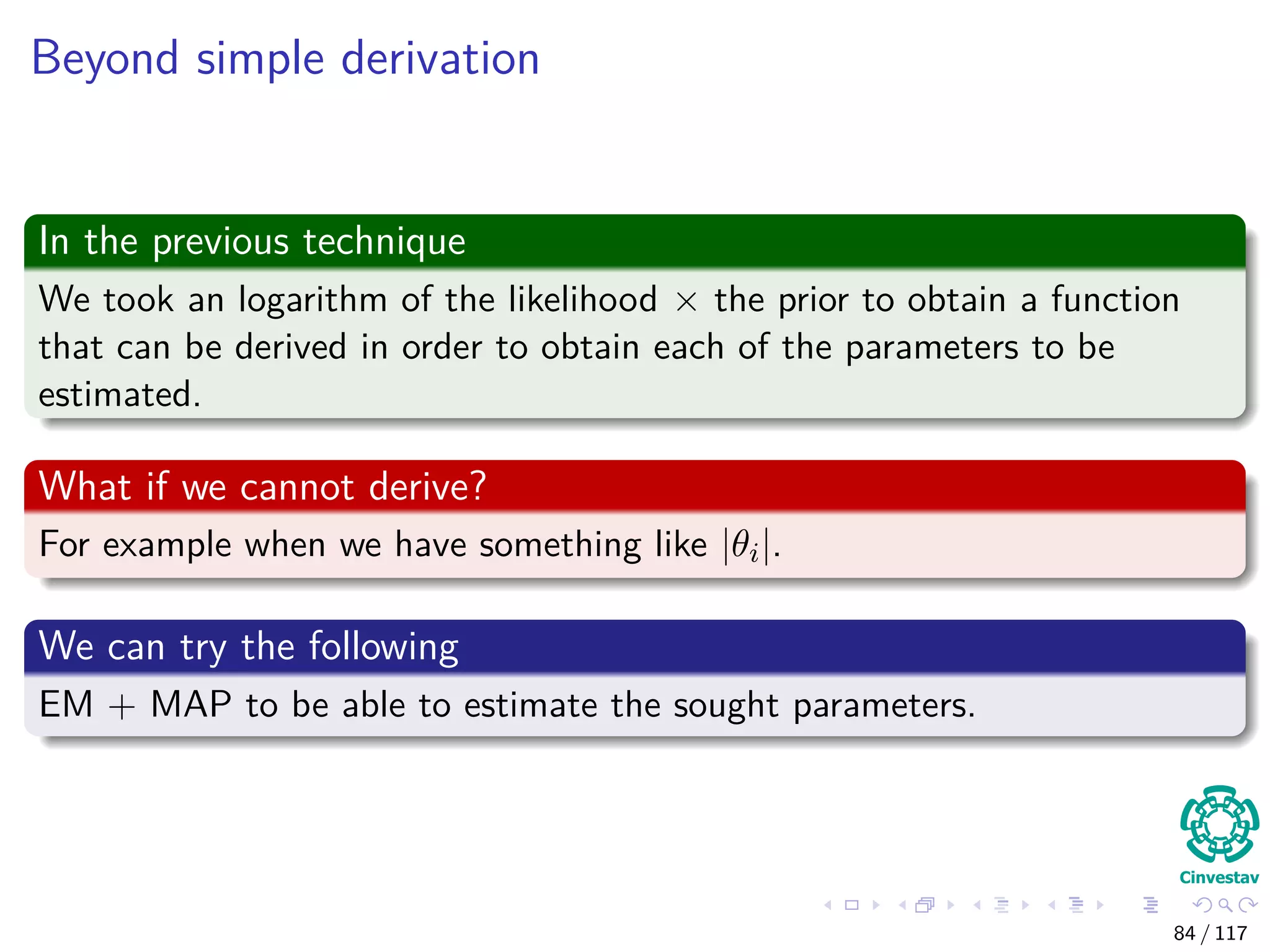 Beyond simple derivation
In the previous technique
We took an logarithm of the likelihood × the prior to obtain a function
that can be derived in order to obtain each of the parameters to be
estimated.
What if we cannot derive?
For example when we have something like |θi|.
We can try the following
EM + MAP to be able to estimate the sought parameters.
84 / 117
 