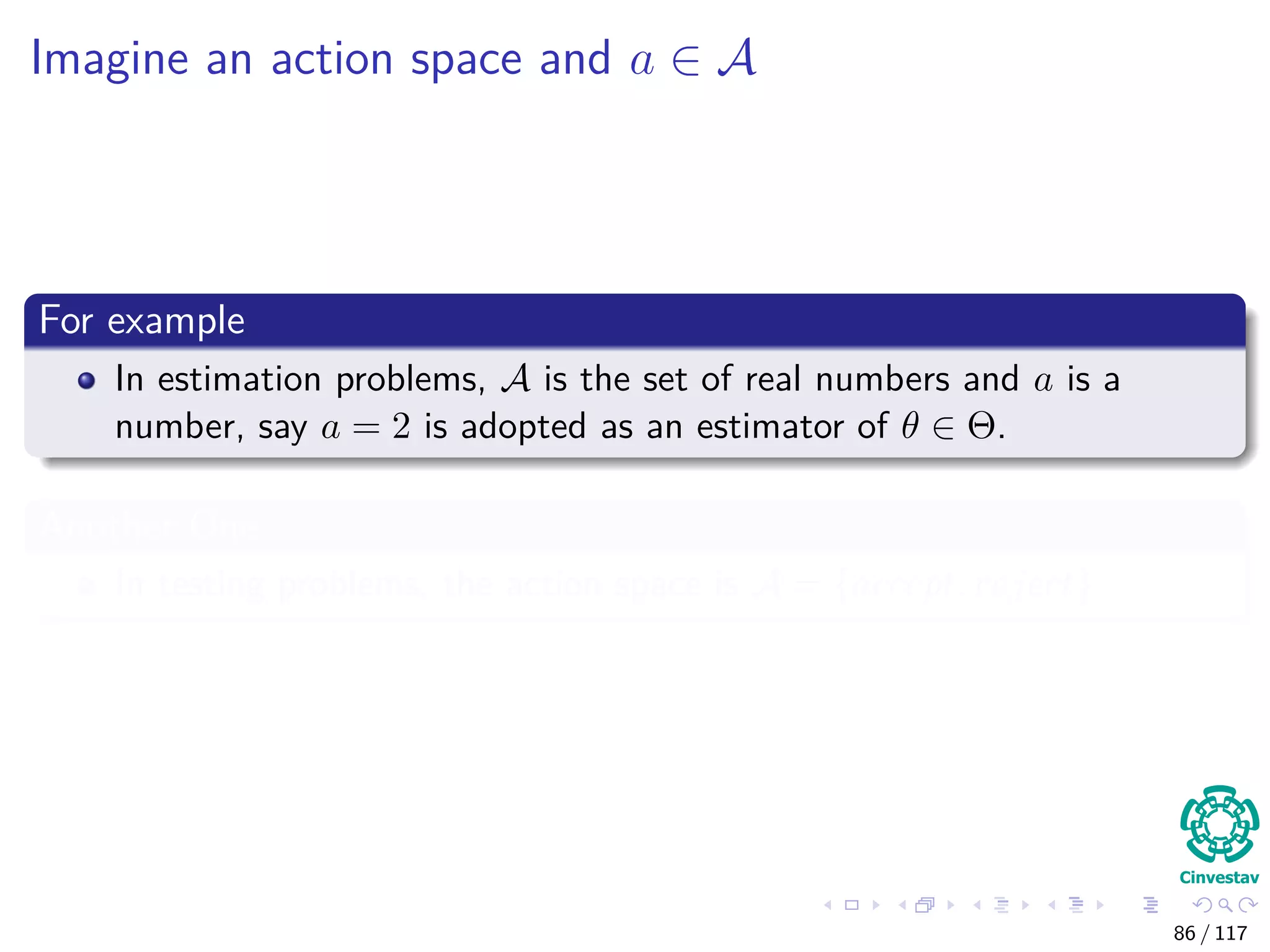 Imagine an action space and a ∈ A
For example
In estimation problems, A is the set of real numbers and a is a
number, say a = 2 is adopted as an estimator of θ ∈ Θ.
Another One
In testing problems, the action space is A = {accept, reject}
86 / 117
 