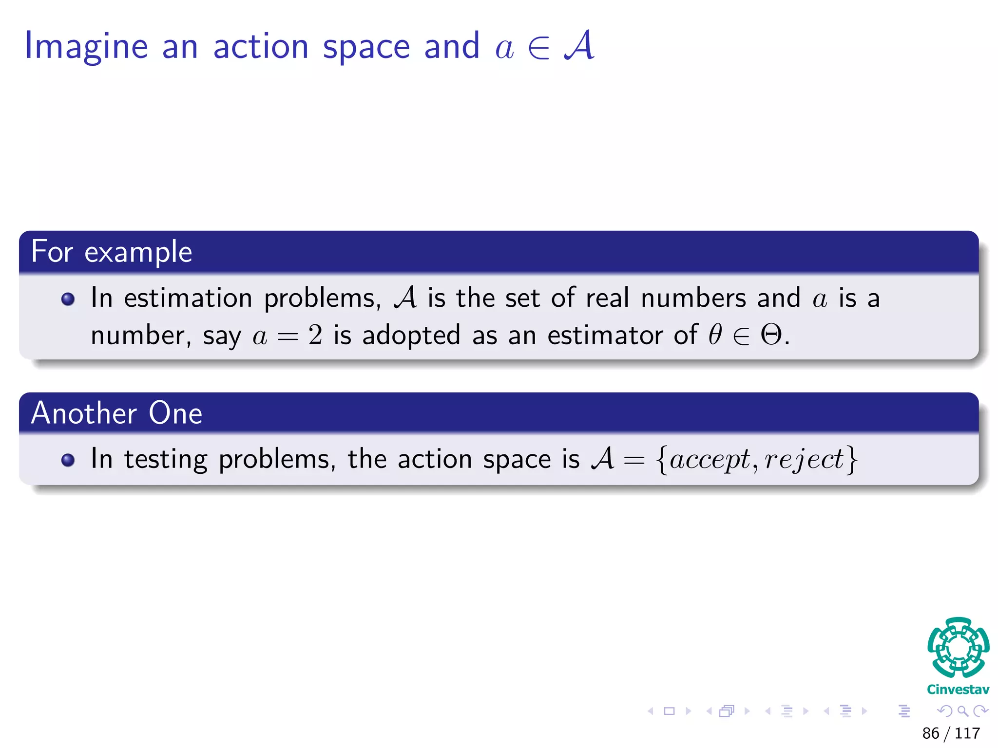 Imagine an action space and a ∈ A
For example
In estimation problems, A is the set of real numbers and a is a
number, say a = 2 is adopted as an estimator of θ ∈ Θ.
Another One
In testing problems, the action space is A = {accept, reject}
86 / 117
 