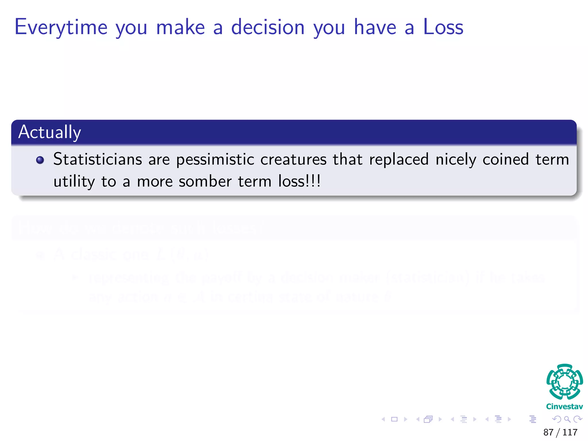 Everytime you make a decision you have a Loss
Actually
Statisticians are pessimistic creatures that replaced nicely coined term
utility to a more somber term loss!!!
How do we denote such losses?
A classic one L (θ, a)
representing the payoﬀ by a decision maker (statistician) if he takes
any action a ∈ A in certina state of nature θ
87 / 117
 