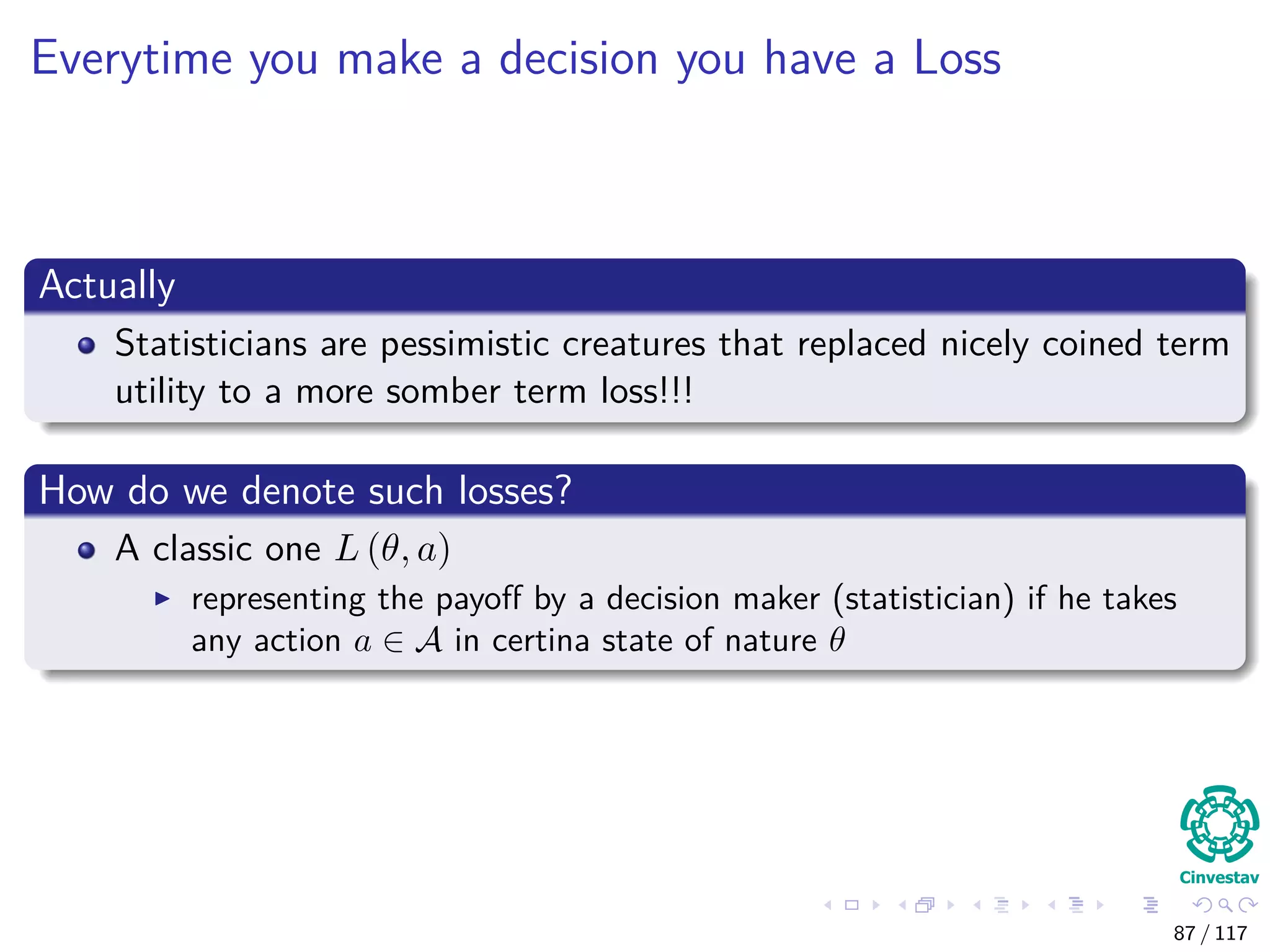 Everytime you make a decision you have a Loss
Actually
Statisticians are pessimistic creatures that replaced nicely coined term
utility to a more somber term loss!!!
How do we denote such losses?
A classic one L (θ, a)
representing the payoﬀ by a decision maker (statistician) if he takes
any action a ∈ A in certina state of nature θ
87 / 117
 