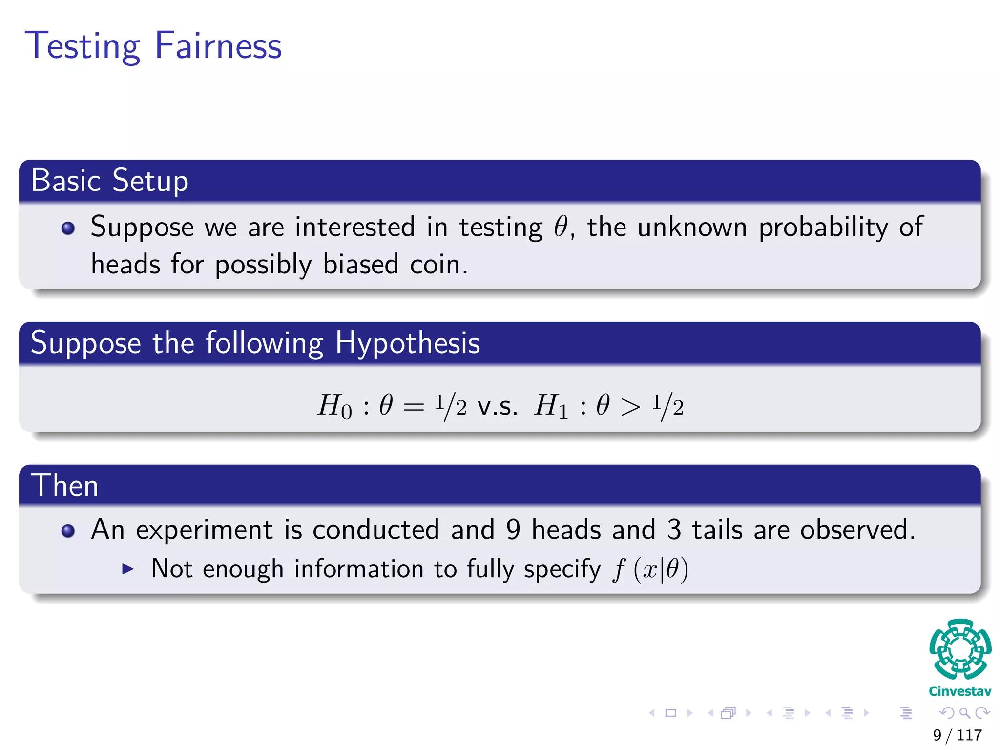 Testing Fairness
Basic Setup
Suppose we are interested in testing θ, the unknown probability of
heads for possibly biased coin.
Suppose the following Hypothesis
H0 : θ = 1/2 v.s. H1 : θ > 1/2
Then
An experiment is conducted and 9 heads and 3 tails are observed.
Not enough information to fully specify f (x|θ)
9 / 117
 