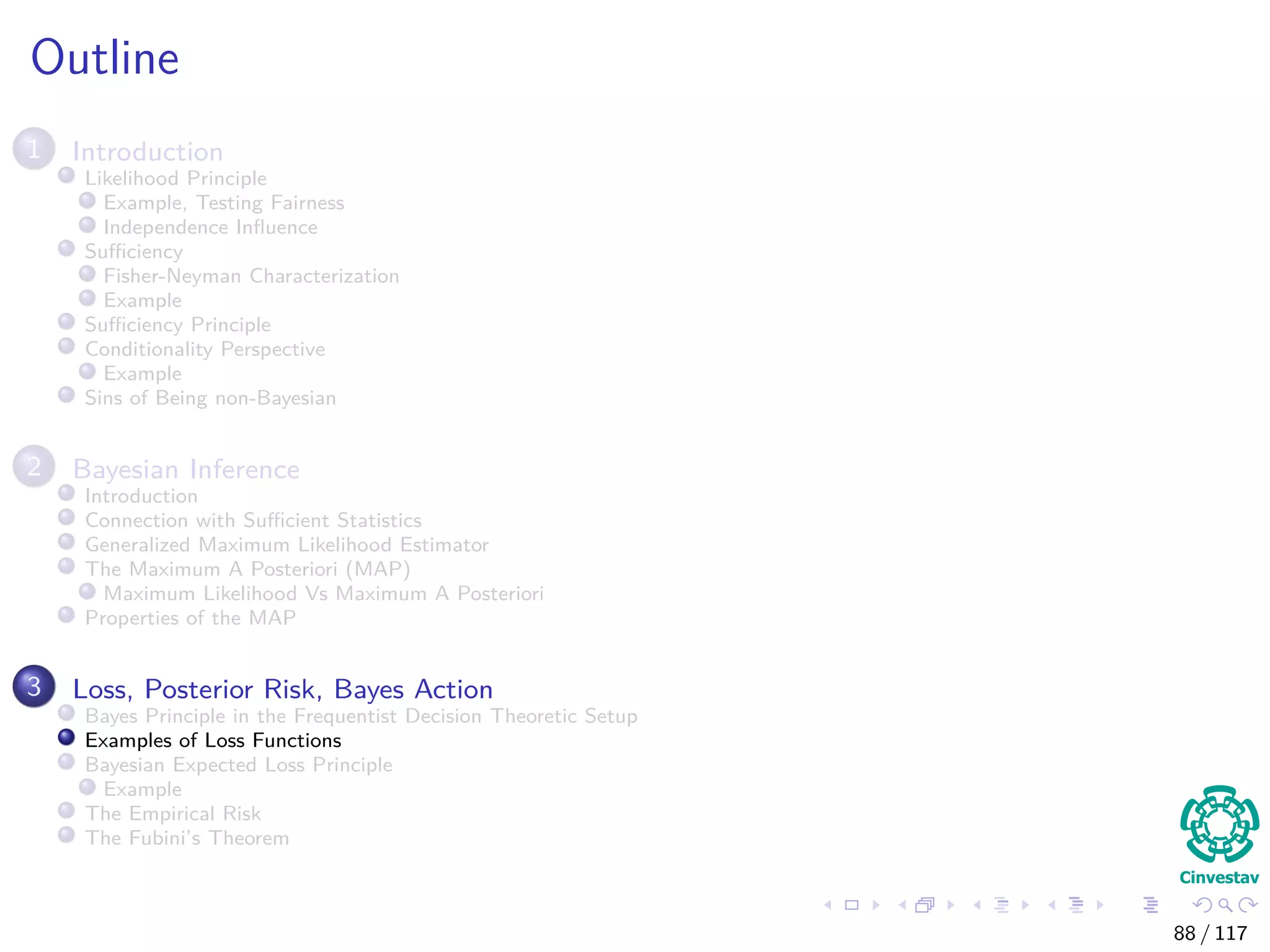 Outline
1 Introduction
Likelihood Principle
Example, Testing Fairness
Independence Inﬂuence
Suﬃciency
Fisher-Neyman Characterization
Example
Suﬃciency Principle
Conditionality Perspective
Example
Sins of Being non-Bayesian
2 Bayesian Inference
Introduction
Connection with Suﬃcient Statistics
Generalized Maximum Likelihood Estimator
The Maximum A Posteriori (MAP)
Maximum Likelihood Vs Maximum A Posteriori
Properties of the MAP
3 Loss, Posterior Risk, Bayes Action
Bayes Principle in the Frequentist Decision Theoretic Setup
Examples of Loss Functions
Bayesian Expected Loss Principle
Example
The Empirical Risk
The Fubini’s Theorem
88 / 117
 