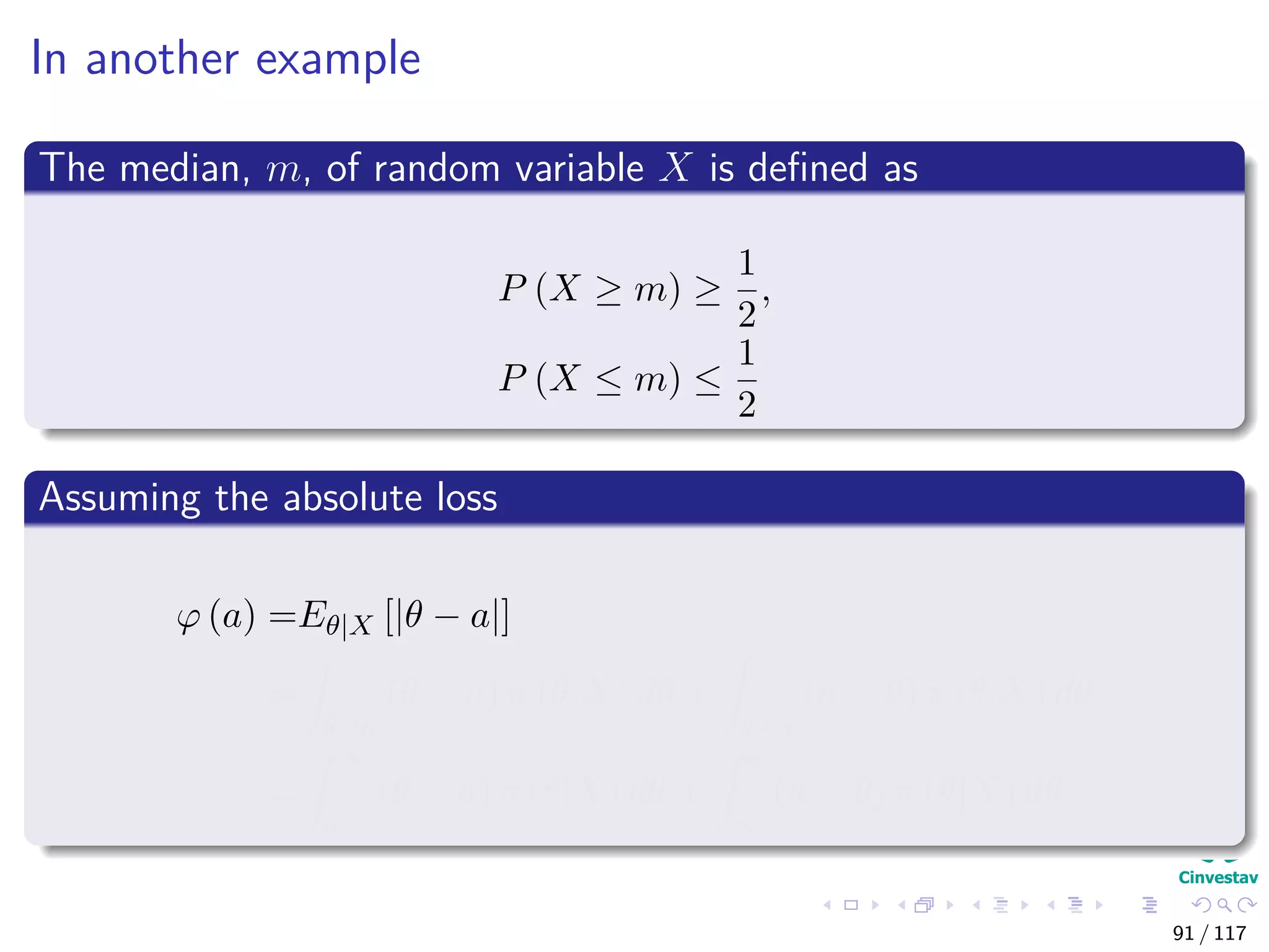 In another example
The median, m, of random variable X is deﬁned as
P (X ≥ m) ≥
1
2
,
P (X ≤ m) ≤
1
2
Assuming the absolute loss
ϕ (a) =Eθ|X [|θ − a|]
=
θ≥a
(θ − a) π (θ|X) dθ +
θ≤a
(a − θ) π (θ|X) dθ
=
∞
a
(θ − a) π (θ|X) dθ +
a
∞
(a − θ) π (θ|X) dθ
91 / 117
 