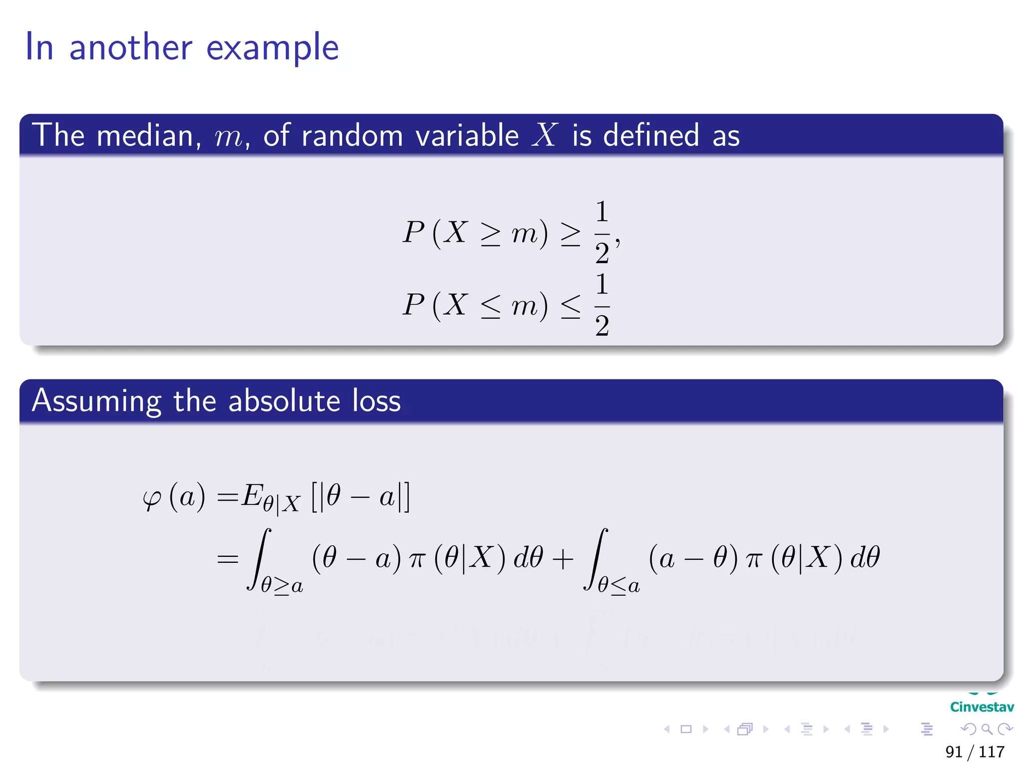 In another example
The median, m, of random variable X is deﬁned as
P (X ≥ m) ≥
1
2
,
P (X ≤ m) ≤
1
2
Assuming the absolute loss
ϕ (a) =Eθ|X [|θ − a|]
=
θ≥a
(θ − a) π (θ|X) dθ +
θ≤a
(a − θ) π (θ|X) dθ
=
∞
a
(θ − a) π (θ|X) dθ +
a
∞
(a − θ) π (θ|X) dθ
91 / 117
 