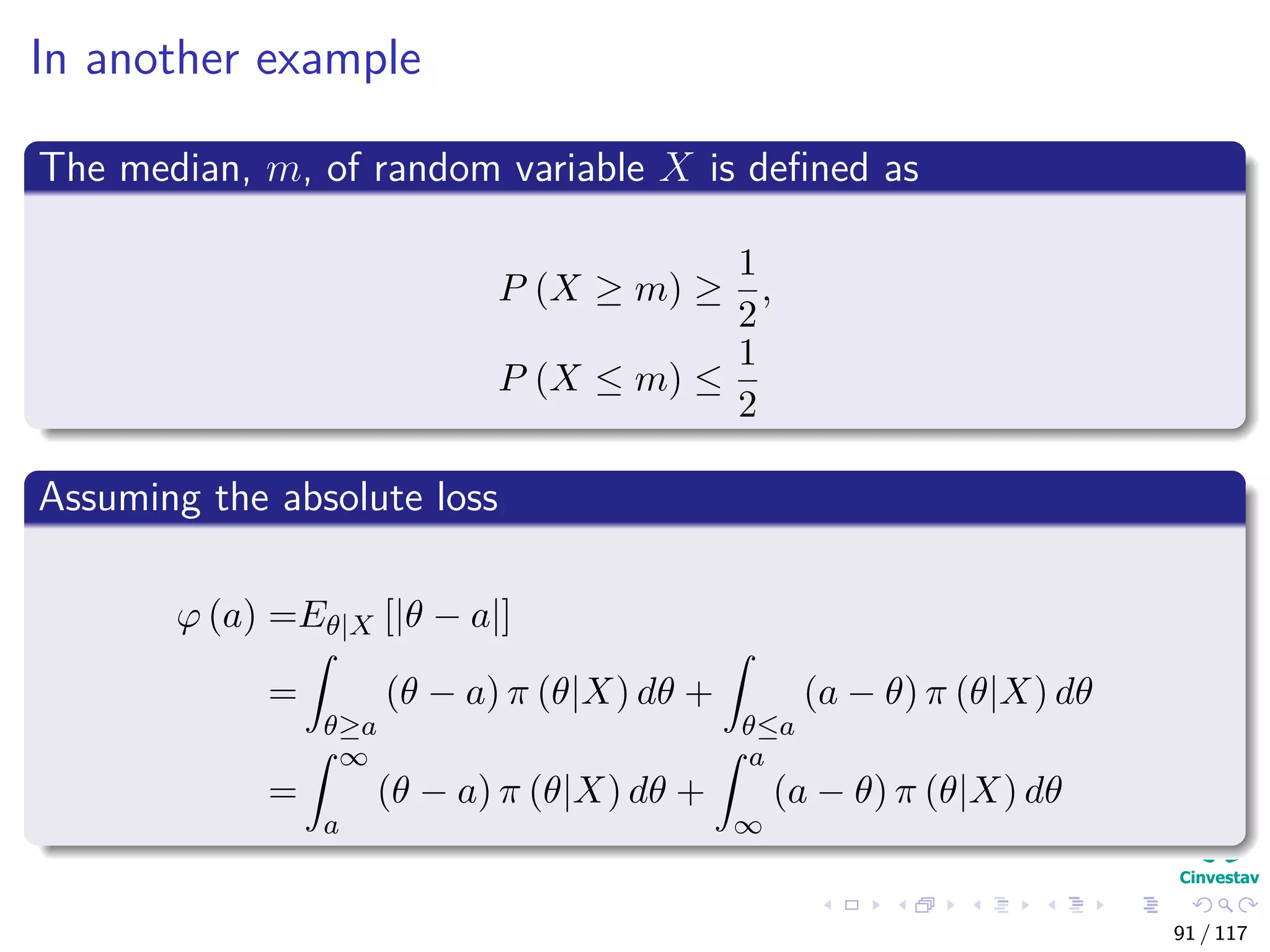 In another example
The median, m, of random variable X is deﬁned as
P (X ≥ m) ≥
1
2
,
P (X ≤ m) ≤
1
2
Assuming the absolute loss
ϕ (a) =Eθ|X [|θ − a|]
=
θ≥a
(θ − a) π (θ|X) dθ +
θ≤a
(a − θ) π (θ|X) dθ
=
∞
a
(θ − a) π (θ|X) dθ +
a
∞
(a − θ) π (θ|X) dθ
91 / 117
 