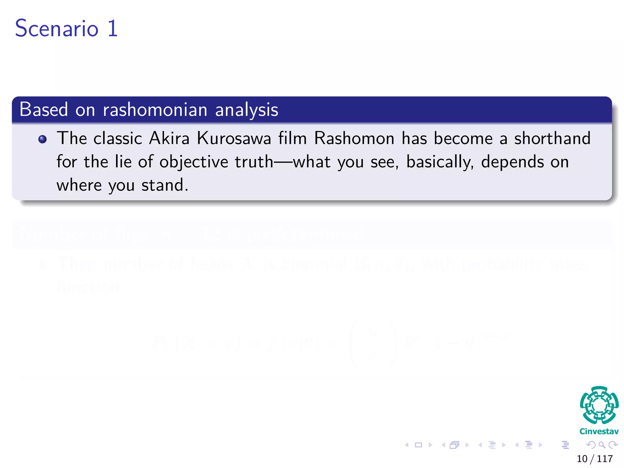 Scenario 1
Based on rashomonian analysis
The classic Akira Kurosawa ﬁlm Rashomon has become a shorthand
for the lie of objective truth—what you see, basically, depends on
where you stand.
Number of ﬂips, n = 12 is predetermined
Then number of heads X is binomial B(n, θ), with probability mass
function:
Pθ (X = x) = f (x|θ) =
n
x
θx
(1 − θ)n−x
10 / 117
 