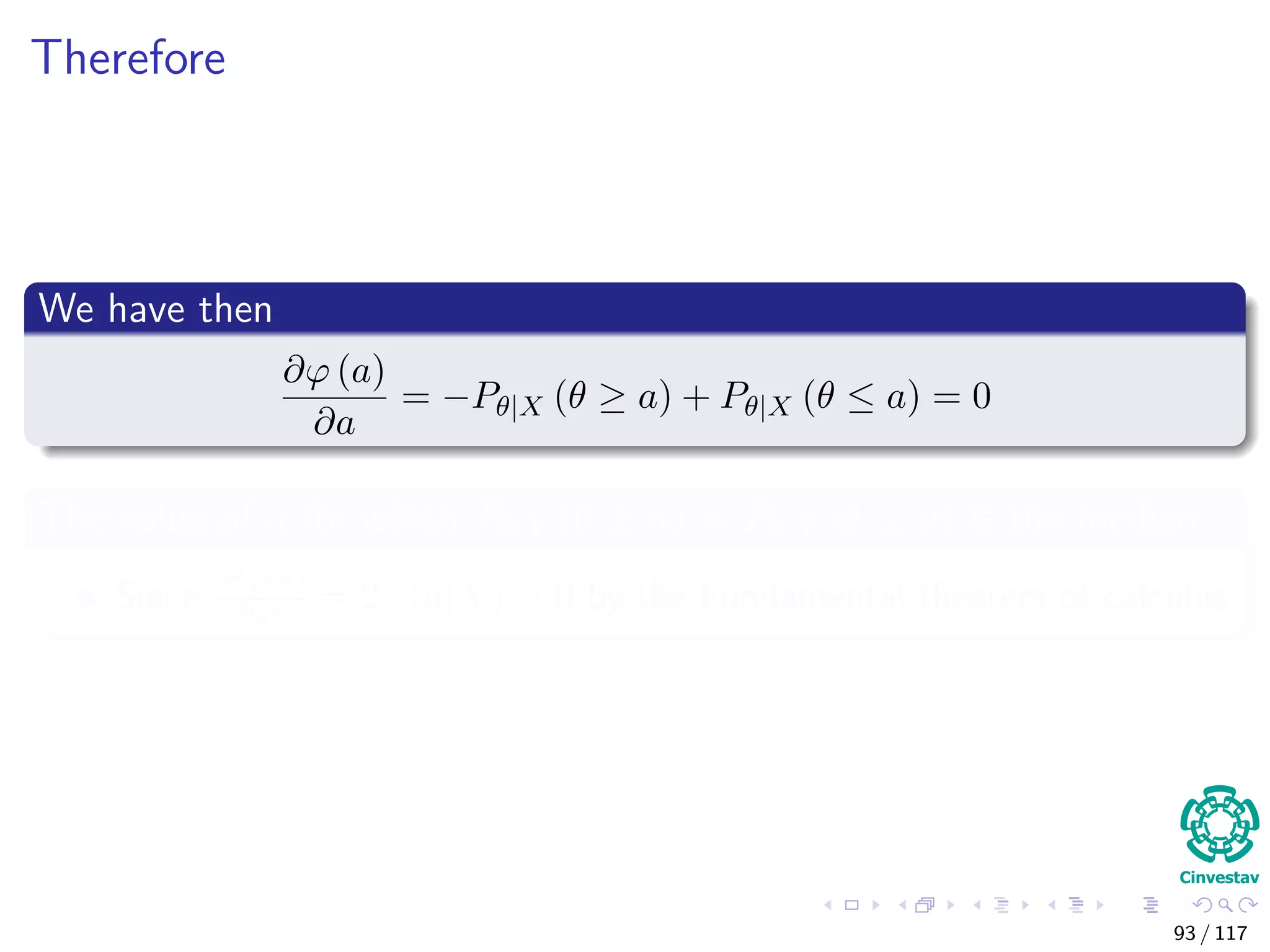 Therefore
We have then
∂ϕ (a)
∂a
= −Pθ|X (θ ≥ a) + Pθ|X (θ ≤ a) = 0
The value of a for which Pθ|X (θ ≥ a) = Pθ|X (θ ≤ a) is the median
Since ∂2ϕ(a)
∂a2 = 2π (a|X) > 0 by the Fundamental theorem of calculus
93 / 117
 