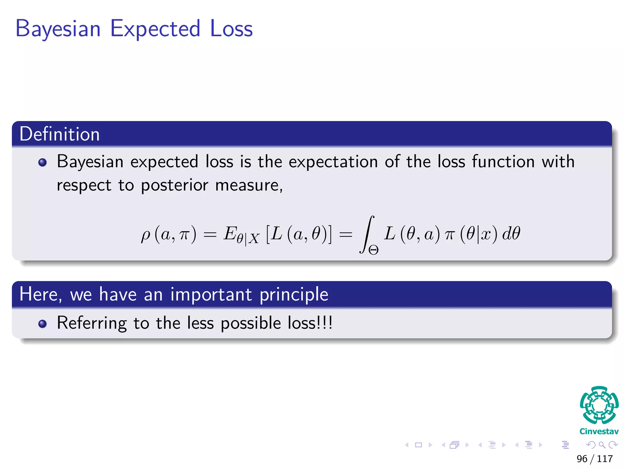 Bayesian Expected Loss
Deﬁnition
Bayesian expected loss is the expectation of the loss function with
respect to posterior measure,
ρ (a, π) = Eθ|X [L (a, θ)] =
Θ
L (θ, a) π (θ|x) dθ
Here, we have an important principle
Referring to the less possible loss!!!
96 / 117
 