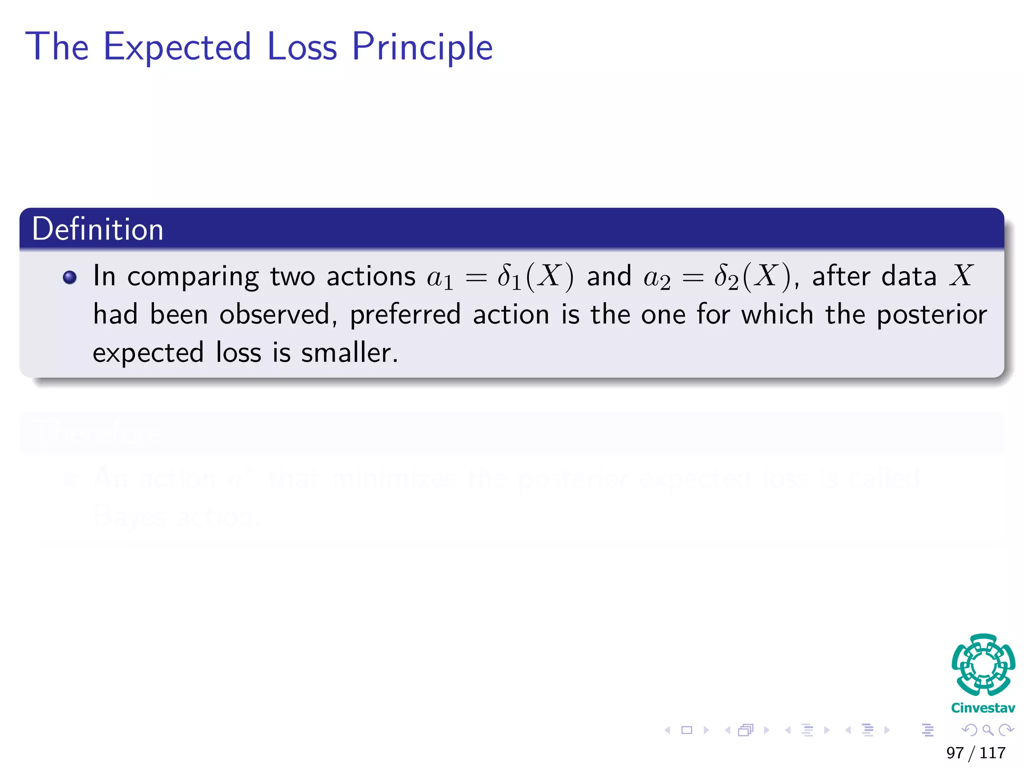 The Expected Loss Principle
Deﬁnition
In comparing two actions a1 = δ1(X) and a2 = δ2(X), after data X
had been observed, preferred action is the one for which the posterior
expected loss is smaller.
Therefore
An action a∗ that minimizes the posterior expected loss is called
Bayes action.
97 / 117
 