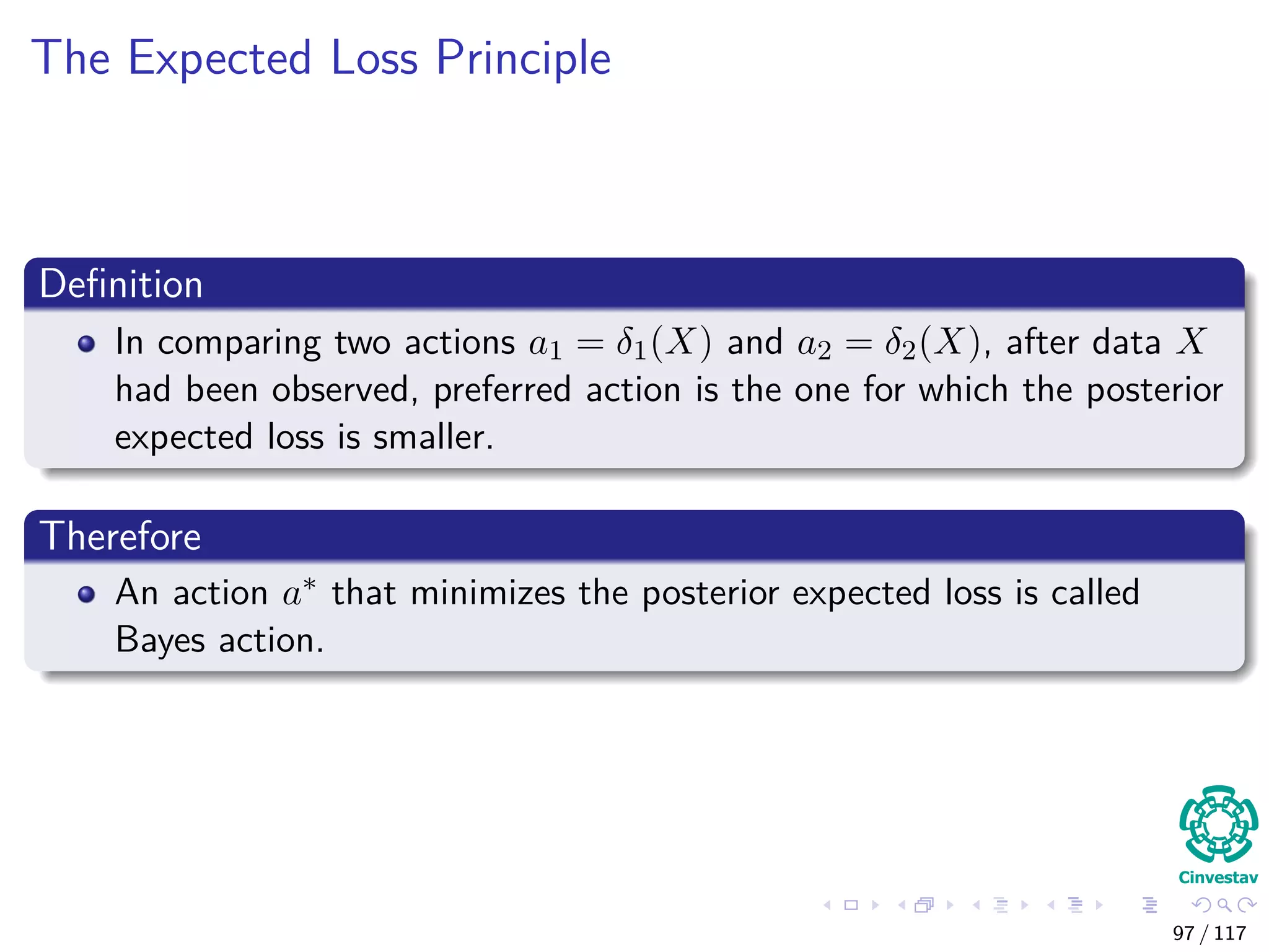 The Expected Loss Principle
Deﬁnition
In comparing two actions a1 = δ1(X) and a2 = δ2(X), after data X
had been observed, preferred action is the one for which the posterior
expected loss is smaller.
Therefore
An action a∗ that minimizes the posterior expected loss is called
Bayes action.
97 / 117
 