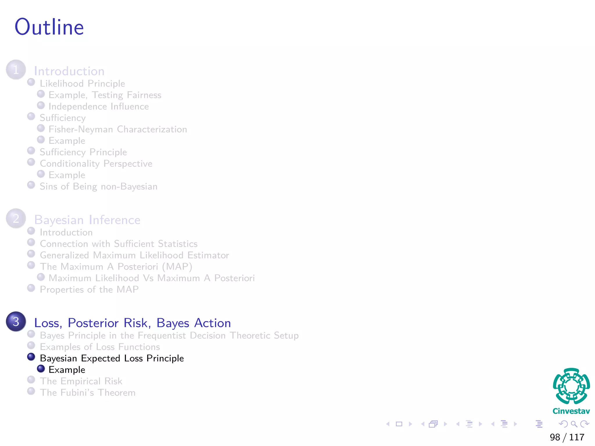 Outline
1 Introduction
Likelihood Principle
Example, Testing Fairness
Independence Inﬂuence
Suﬃciency
Fisher-Neyman Characterization
Example
Suﬃciency Principle
Conditionality Perspective
Example
Sins of Being non-Bayesian
2 Bayesian Inference
Introduction
Connection with Suﬃcient Statistics
Generalized Maximum Likelihood Estimator
The Maximum A Posteriori (MAP)
Maximum Likelihood Vs Maximum A Posteriori
Properties of the MAP
3 Loss, Posterior Risk, Bayes Action
Bayes Principle in the Frequentist Decision Theoretic Setup
Examples of Loss Functions
Bayesian Expected Loss Principle
Example
The Empirical Risk
The Fubini’s Theorem
98 / 117
 
