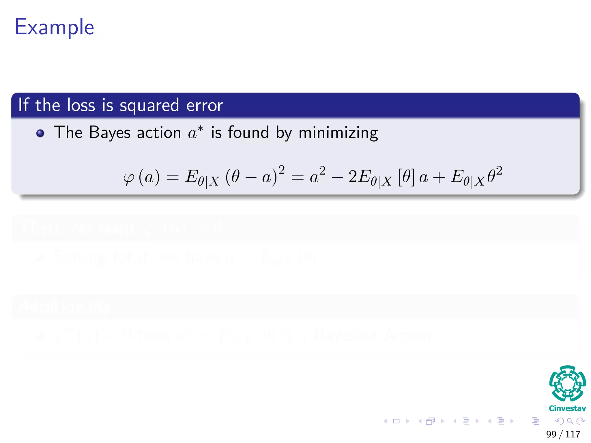 Example
If the loss is squared error
The Bayes action a∗ is found by minimizing
ϕ (a) = Eθ|X (θ − a)2
= a2
− 2Eθ|X [θ] a + Eθ|Xθ2
Then, we want ϕ (a) = 0
Solving for it, we have a = Eθ|X [θ]
Additionally
ϕ (a) < 0 then a∗ = Eθ|X [θ] is a Bayesian Action.
99 / 117
 