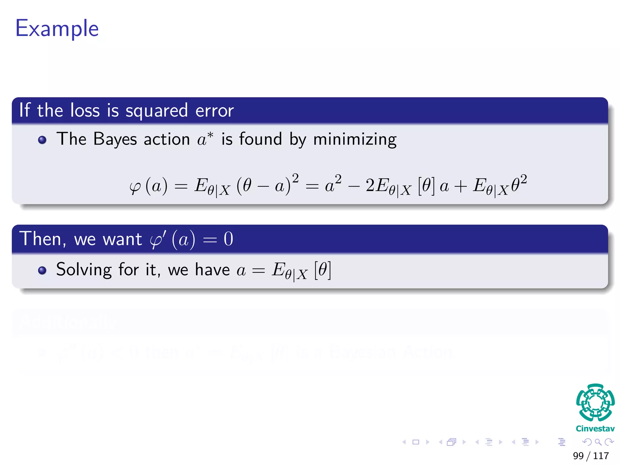 Example
If the loss is squared error
The Bayes action a∗ is found by minimizing
ϕ (a) = Eθ|X (θ − a)2
= a2
− 2Eθ|X [θ] a + Eθ|Xθ2
Then, we want ϕ (a) = 0
Solving for it, we have a = Eθ|X [θ]
Additionally
ϕ (a) < 0 then a∗ = Eθ|X [θ] is a Bayesian Action.
99 / 117
 