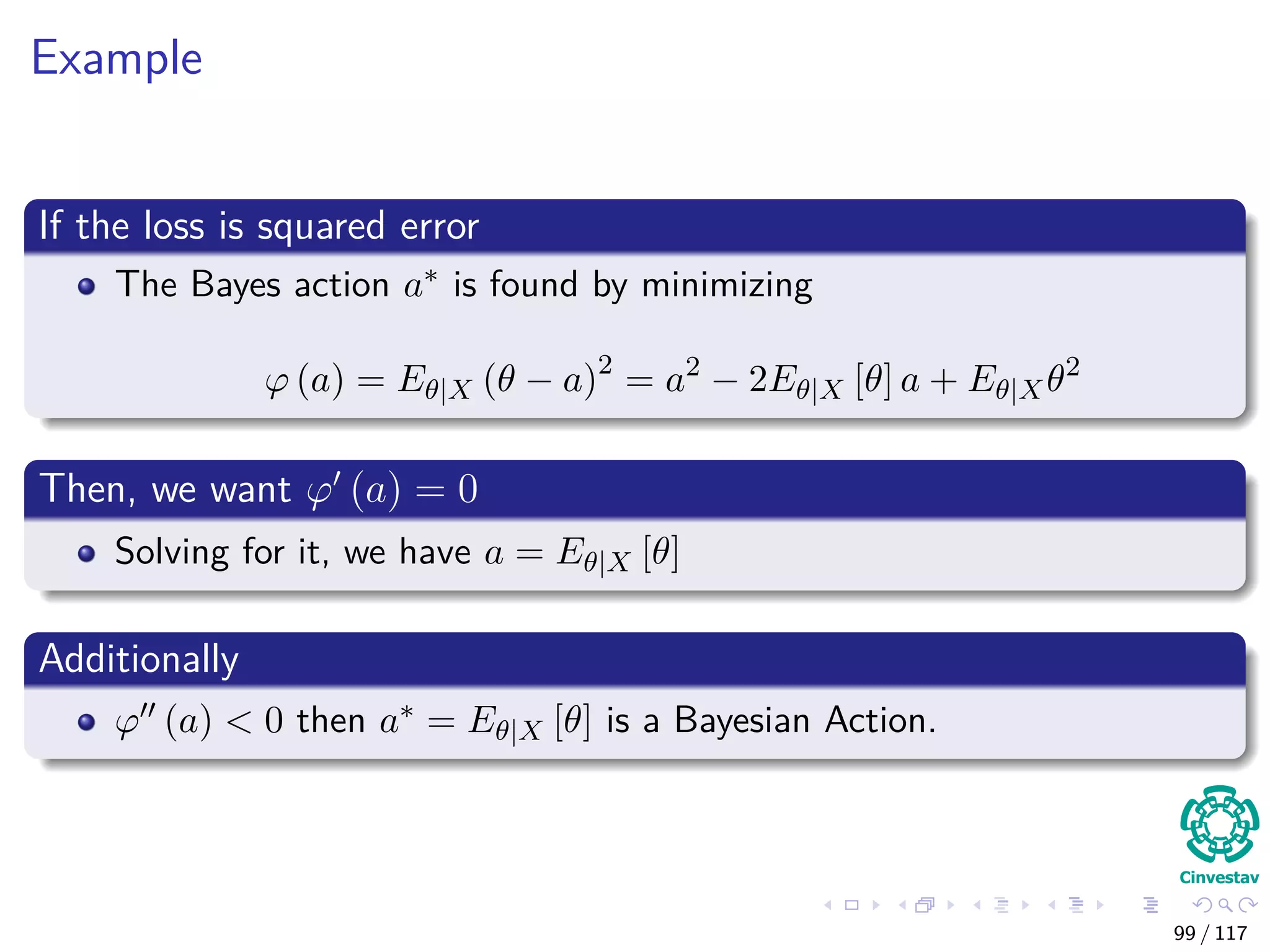 Example
If the loss is squared error
The Bayes action a∗ is found by minimizing
ϕ (a) = Eθ|X (θ − a)2
= a2
− 2Eθ|X [θ] a + Eθ|Xθ2
Then, we want ϕ (a) = 0
Solving for it, we have a = Eθ|X [θ]
Additionally
ϕ (a) < 0 then a∗ = Eθ|X [θ] is a Bayesian Action.
99 / 117
 