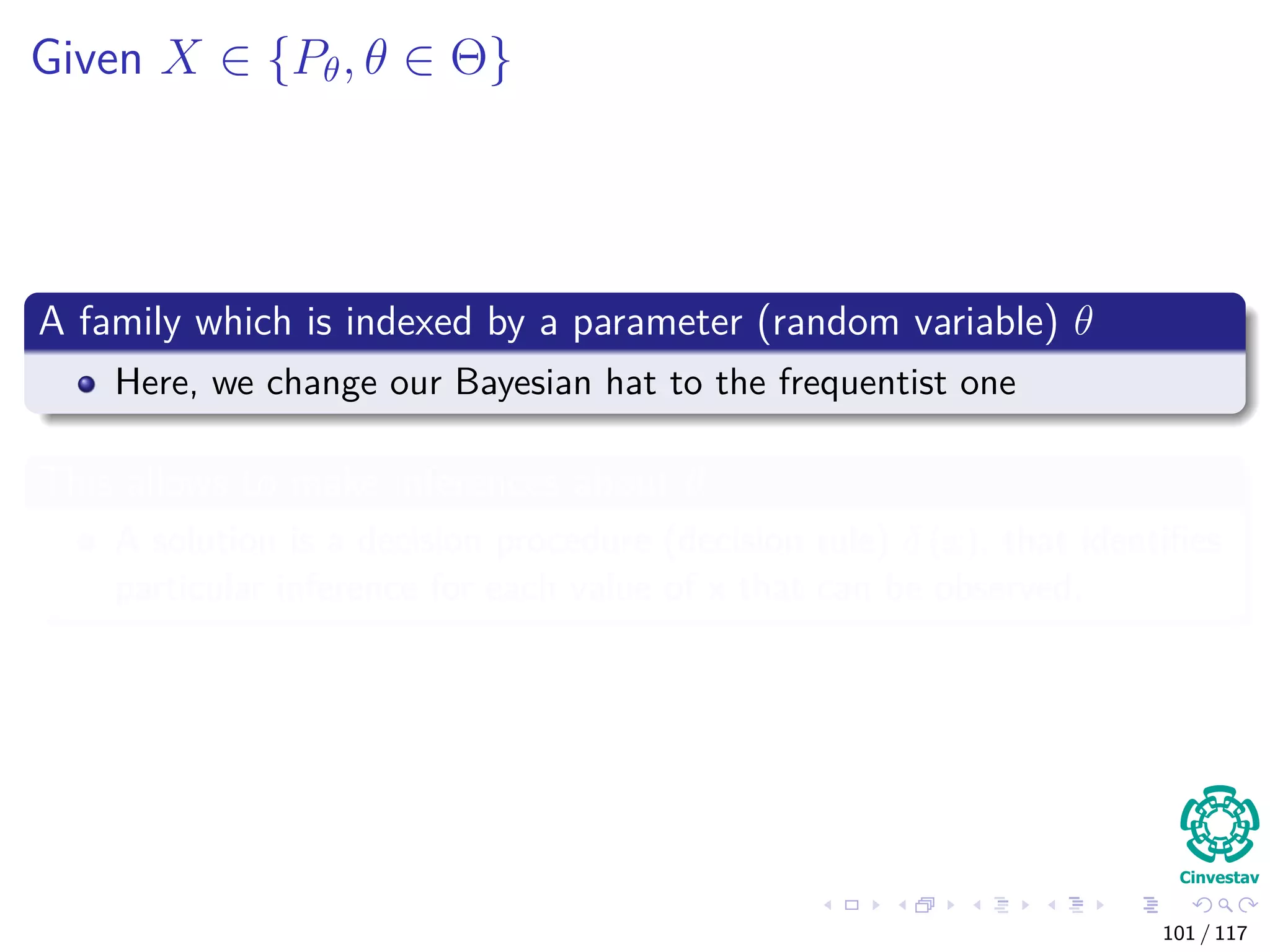 Given X ∈ {Pθ, θ ∈ Θ}
A family which is indexed by a parameter (random variable) θ
Here, we change our Bayesian hat to the frequentist one
This allows to make inferences about θ
A solution is a decision procedure (decision rule) δ (x), that identiﬁes
particular inference for each value of x that can be observed.
101 / 117
 