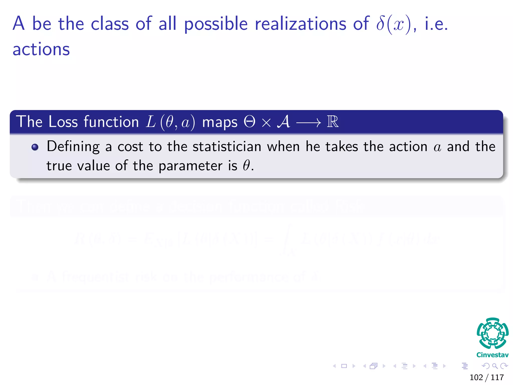 A be the class of all possible realizations of δ(x), i.e.
actions
The Loss function L (θ, a) maps Θ × A −→ R
Deﬁning a cost to the statistician when he takes the action a and the
true value of the parameter is θ.
Then we can deﬁne a decision function called Risk
R (θ, δ) = EX|θ [L (θ|δ (X))] =
X
L (θ|δ (X)) f (x|θ) dx
A frequentist risk on the performance of δ.
102 / 117
 