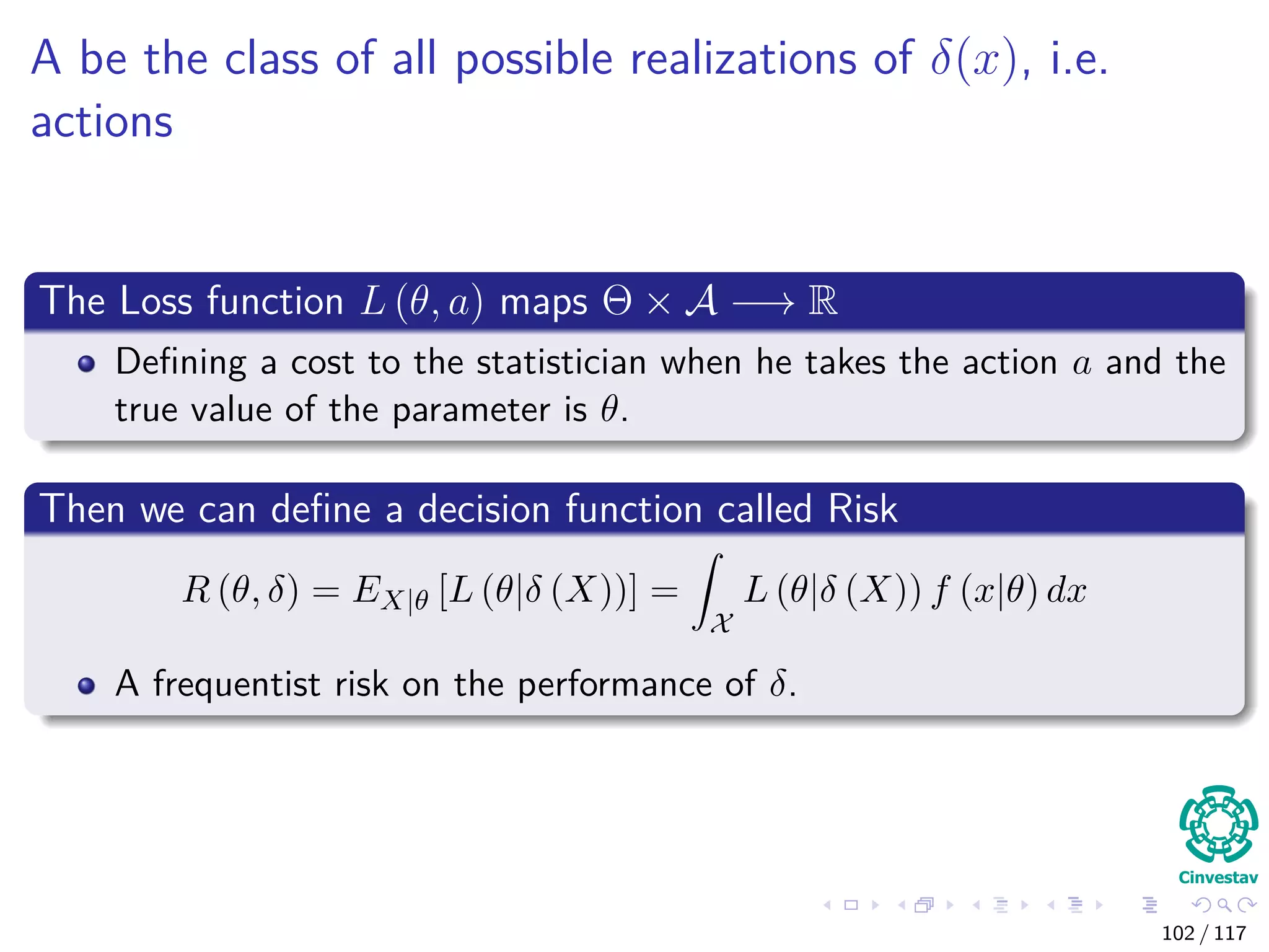A be the class of all possible realizations of δ(x), i.e.
actions
The Loss function L (θ, a) maps Θ × A −→ R
Deﬁning a cost to the statistician when he takes the action a and the
true value of the parameter is θ.
Then we can deﬁne a decision function called Risk
R (θ, δ) = EX|θ [L (θ|δ (X))] =
X
L (θ|δ (X)) f (x|θ) dx
A frequentist risk on the performance of δ.
102 / 117
 
