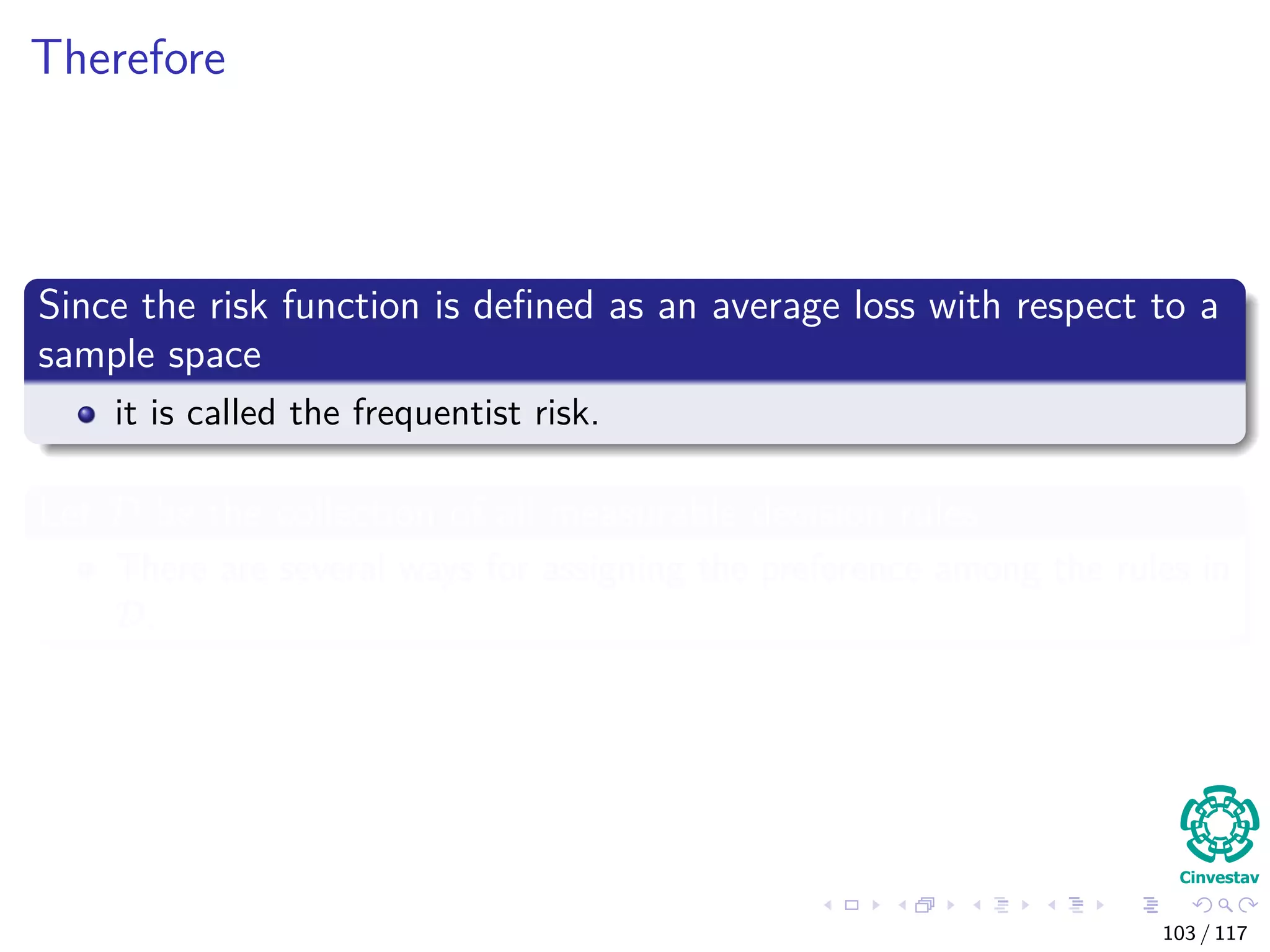 Therefore
Since the risk function is deﬁned as an average loss with respect to a
sample space
it is called the frequentist risk.
Let D be the collection of all measurable decision rules
There are several ways for assigning the preference among the rules in
D.
103 / 117
 