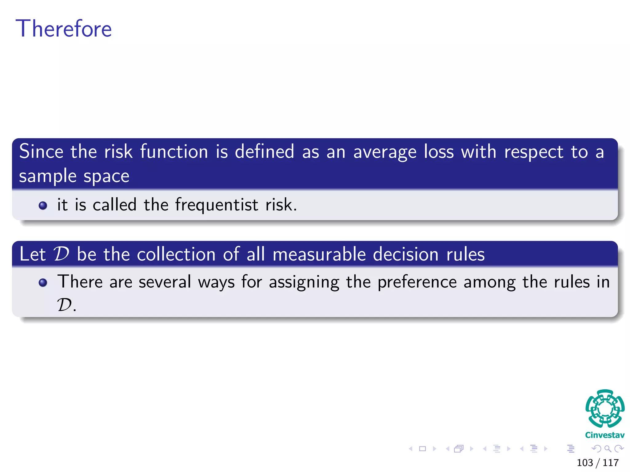 Therefore
Since the risk function is deﬁned as an average loss with respect to a
sample space
it is called the frequentist risk.
Let D be the collection of all measurable decision rules
There are several ways for assigning the preference among the rules in
D.
103 / 117
 