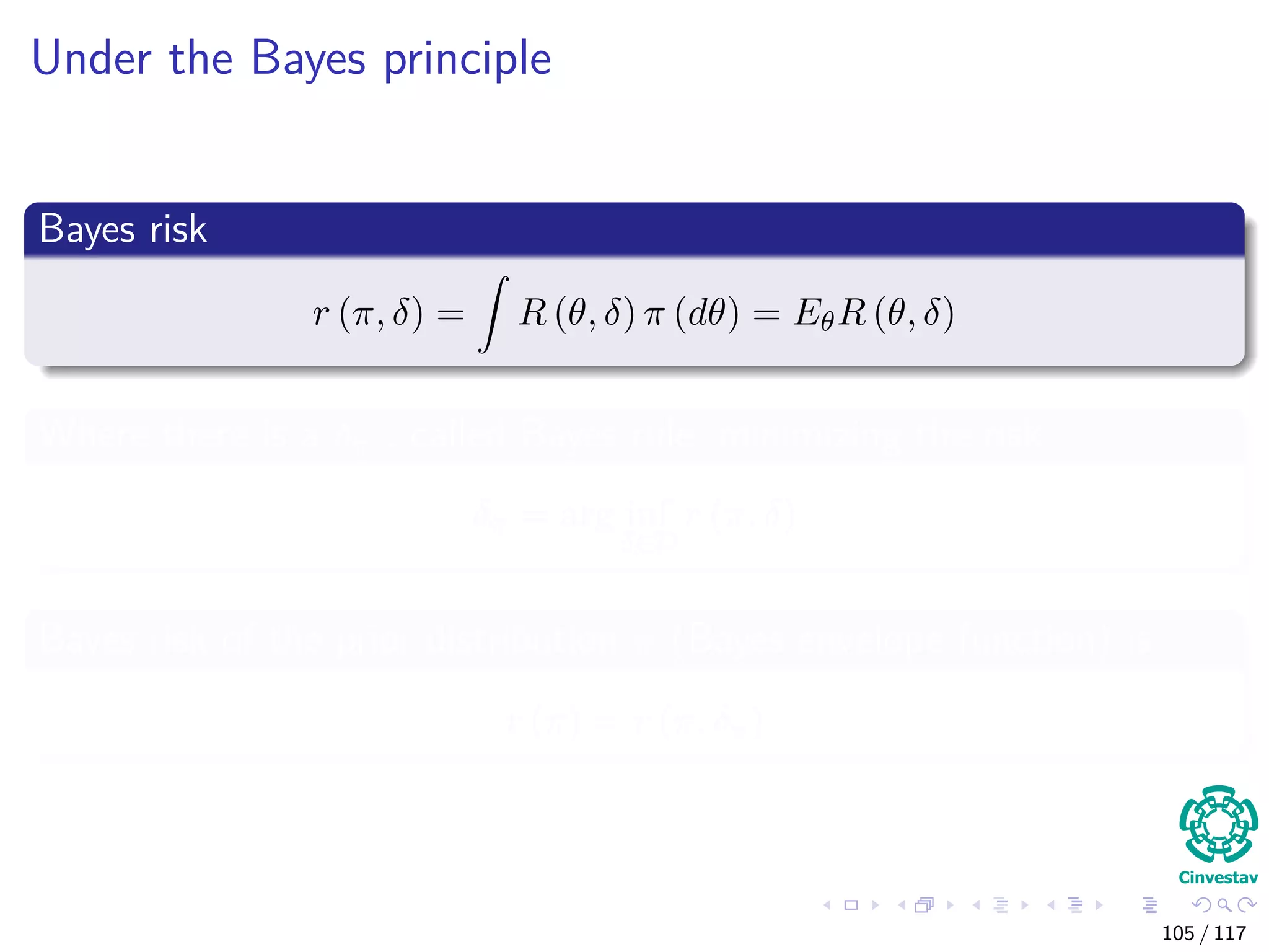Under the Bayes principle
Bayes risk
r (π, δ) = R (θ, δ) π (dθ) = EθR (θ, δ)
Where there is a δπ , called Bayes rule, minimizing the risk
δπ = arg inf
δ∈D
r (π, δ)
Bayes risk of the prior distribution π (Bayes envelope function) is
r (π) = r (π, δπ)
105 / 117
 
