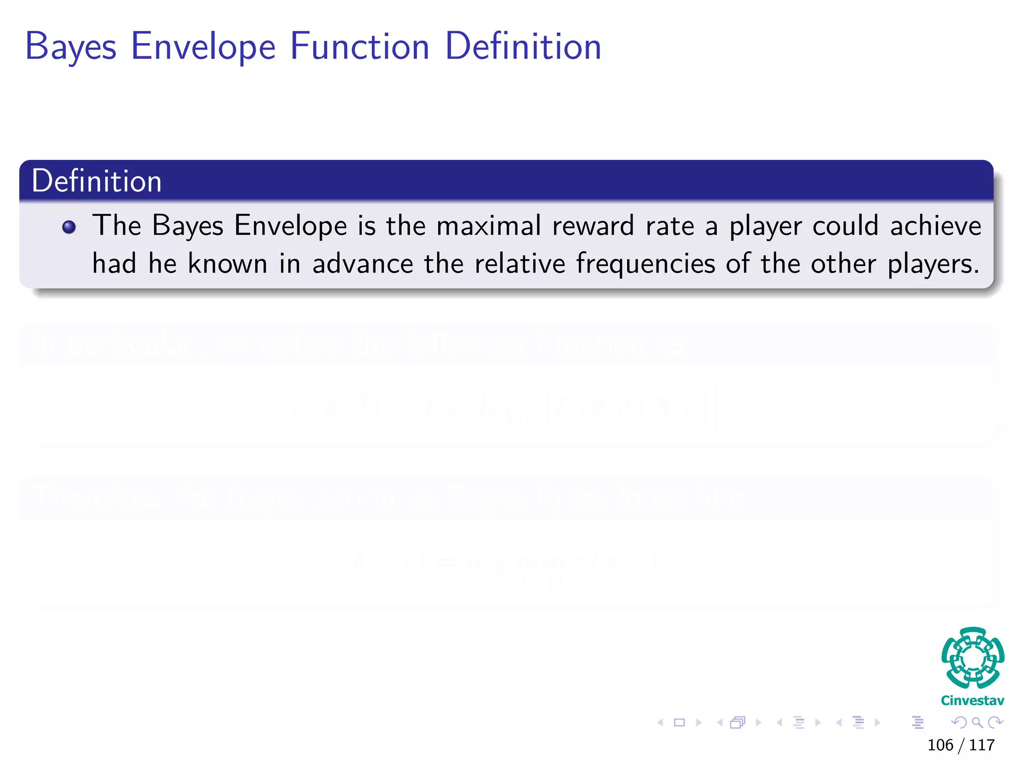 Bayes Envelope Function Deﬁnition
Deﬁnition
The Bayes Envelope is the maximal reward rate a player could achieve
had he known in advance the relative frequencies of the other players.
In particular, we deﬁne the following function as
r (π, δ) = Eθ EX|θ [L (θ, δ (X))]
Therefore the Bayes action as Bayes Rules looks like
δ∗
(x) = arg min
δ∈D
r (π, δ)
106 / 117
 