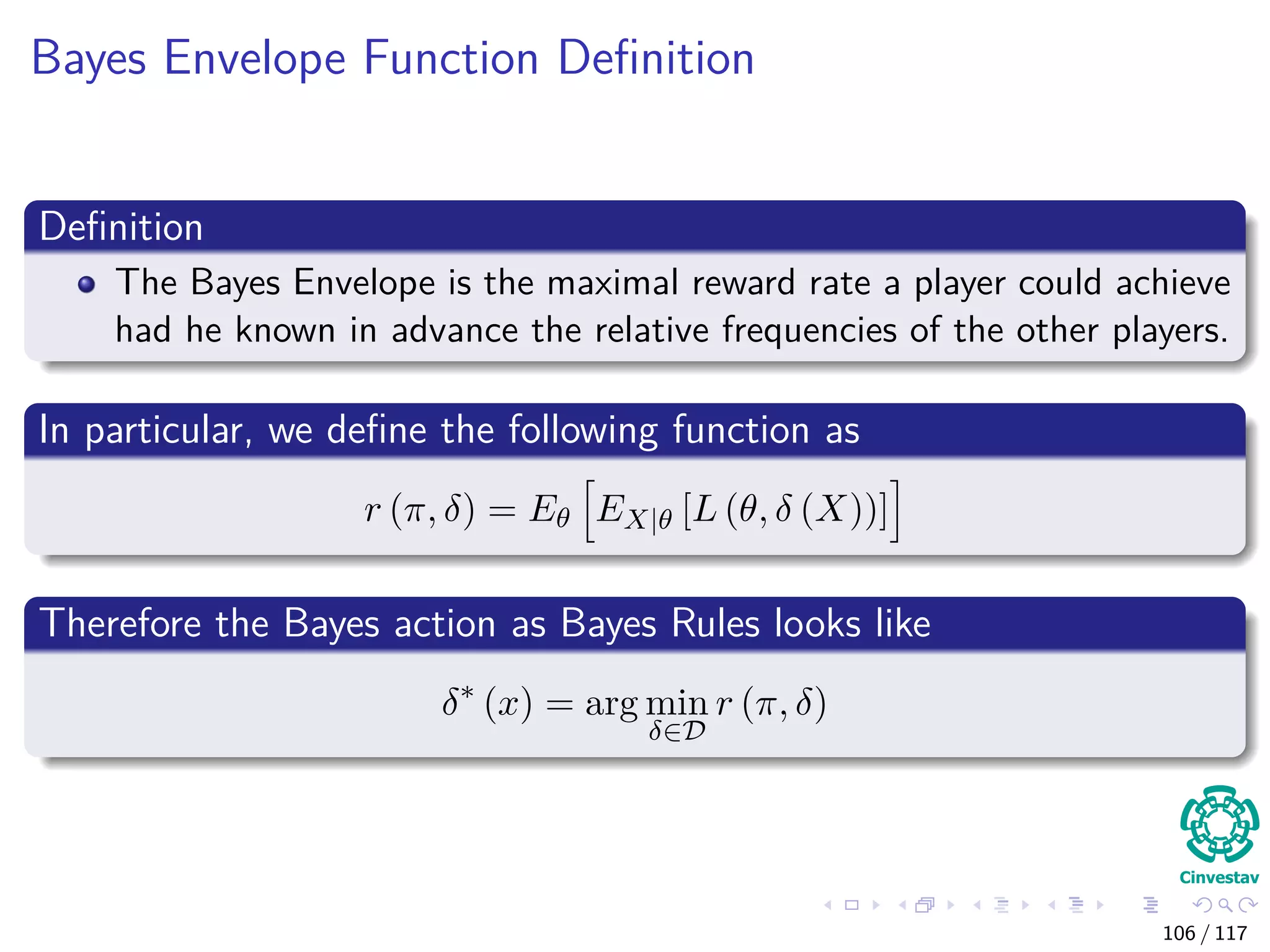 Bayes Envelope Function Deﬁnition
Deﬁnition
The Bayes Envelope is the maximal reward rate a player could achieve
had he known in advance the relative frequencies of the other players.
In particular, we deﬁne the following function as
r (π, δ) = Eθ EX|θ [L (θ, δ (X))]
Therefore the Bayes action as Bayes Rules looks like
δ∗
(x) = arg min
δ∈D
r (π, δ)
106 / 117
 